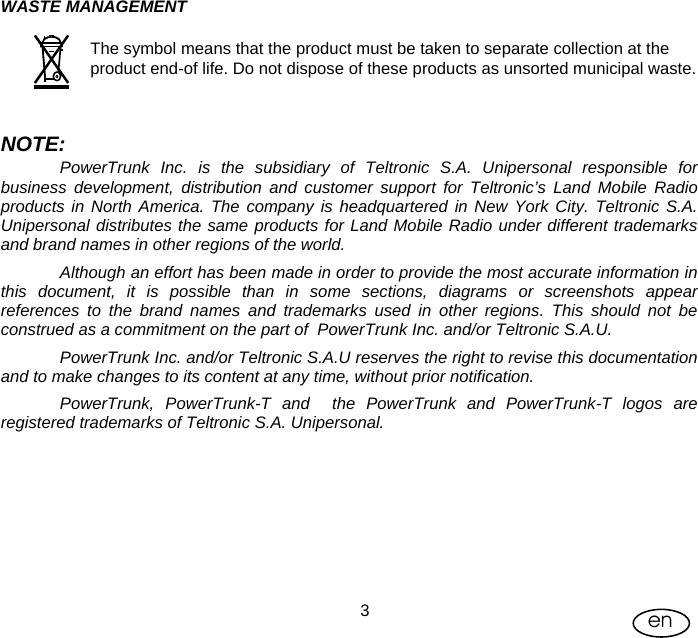 User Manual  3en WASTE MANAGEMENT  The symbol means that the product must be taken to separate collection at the product end-of life. Do not dispose of these products as unsorted municipal waste.    NOTE: PowerTrunk Inc. is the subsidiary of Teltronic S.A. Unipersonal responsible for business development, distribution and customer support for Teltronic’s Land Mobile Radio products in North America. The company is headquartered in New York City. Teltronic S.A. Unipersonal distributes the same products for Land Mobile Radio under different trademarks and brand names in other regions of the world. Although an effort has been made in order to provide the most accurate information in this document, it is possible than in some sections, diagrams or screenshots appear references to the brand names and trademarks used in other regions. This should not be construed as a commitment on the part of  PowerTrunk Inc. and/or Teltronic S.A.U. PowerTrunk Inc. and/or Teltronic S.A.U reserves the right to revise this documentation and to make changes to its content at any time, without prior notification. PowerTrunk, PowerTrunk-T and  the PowerTrunk and PowerTrunk-T logos are registered trademarks of Teltronic S.A. Unipersonal.       