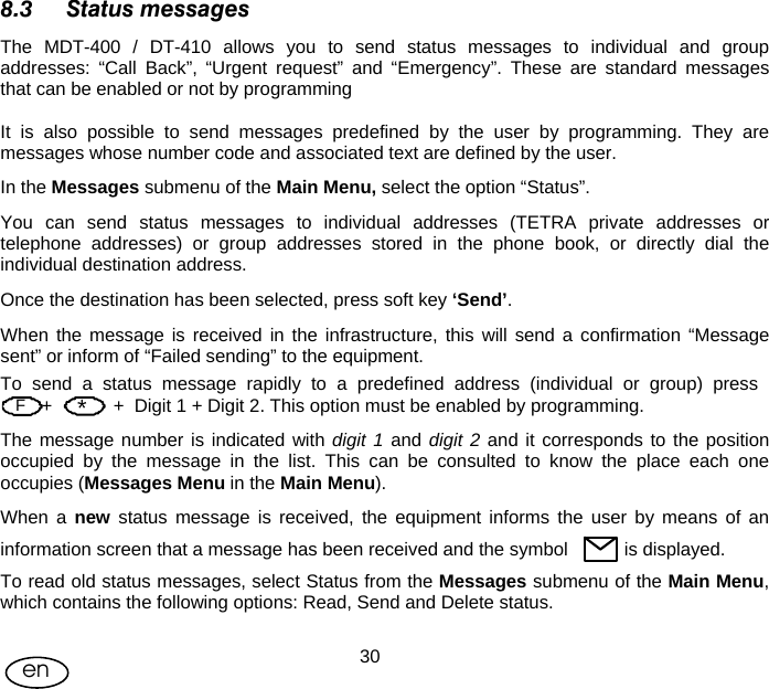 User Manual  30en 8.3 Status messages The MDT-400 / DT-410 allows you to send status messages to individual and group addresses: “Call Back”, “Urgent request” and “Emergency”. These are standard messages that can be enabled or not by programming  It is also possible to send messages predefined by the user by programming. They are messages whose number code and associated text are defined by the user. In the Messages submenu of the Main Menu, select the option “Status”. You can send status messages to individual addresses (TETRA private addresses or telephone addresses) or group addresses stored in the phone book, or directly dial the individual destination address.  Once the destination has been selected, press soft key ‘Send’. When the message is received in the infrastructure, this will send a confirmation “Message sent” or inform of “Failed sending” to the equipment. To  send  a  status  message  rapidly  to  a  predefined  address  (individual  or  group)  press         +            +  Digit 1 + Digit 2. This option must be enabled by programming. The message number is indicated with digit 1 and digit 2 and it corresponds to the position occupied by the message in the list. This can be consulted to know the place each one occupies (Messages Menu in the Main Menu). When a new status message is received, the equipment informs the user by means of an information screen that a message has been received and the symbol           is displayed. To read old status messages, select Status from the Messages submenu of the Main Menu, which contains the following options: Read, Send and Delete status.   F *