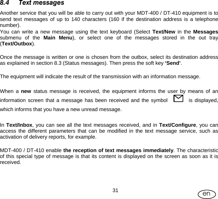 User Manual  31 en 8.4 Text messages Another service that you will be able to carry out with your MDT-400 / DT-410 equipment is to send text messages of up to 140 characters (160 if the destination address is a telephone number). You can write a new message using the text keyboard (Select Text/New in the Messages submenu of the Main Menu), or select one of the messages stored in the out tray (Text/Outbox).  Once the message is written or one is chosen from the outbox, select its destination address as explained in section 8.3 (Status messages). Then press the soft key ‘Send’.  The equipment will indicate the result of the transmission with an information message.  When a new status message is received, the equipment informs the user by means of an information screen that a message has been received and the symbol          is displayed, which informs that you have a new unread message.   In Text/Inbox, you can see all the text messages received, and in Text/Configure, you can access the different parameters that can be modified in the text message service, such as activation of delivery reports, for example.  MDT-400 / DT-410 enable the reception of text messages immediately. The characteristic of this special type of message is that its content is displayed on the screen as soon as it is received.  