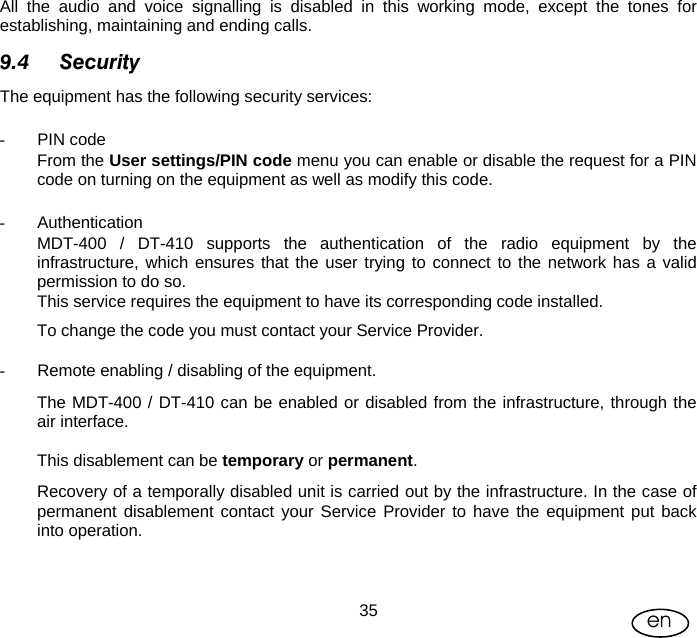 User Manual  35 en All the audio and voice signalling is disabled in this working mode, except the tones for establishing, maintaining and ending calls. 9.4 Security The equipment has the following security services:   - PIN code From the User settings/PIN code menu you can enable or disable the request for a PIN code on turning on the equipment as well as modify this code.  - Authentication MDT-400 / DT-410 supports the authentication of the radio equipment by the infrastructure, which ensures that the user trying to connect to the network has a valid permission to do so. This service requires the equipment to have its corresponding code installed.  To change the code you must contact your Service Provider.  -  Remote enabling / disabling of the equipment. The MDT-400 / DT-410 can be enabled or disabled from the infrastructure, through the air interface.  This disablement can be temporary or permanent. Recovery of a temporally disabled unit is carried out by the infrastructure. In the case of permanent disablement contact your Service Provider to have the equipment put back into operation.   