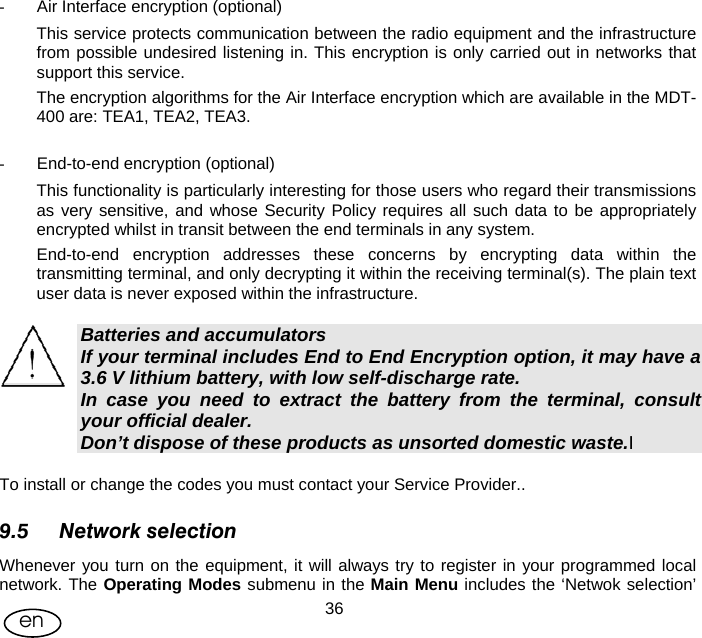 User Manual  36en -  Air Interface encryption (optional) This service protects communication between the radio equipment and the infrastructure from possible undesired listening in. This encryption is only carried out in networks that support this service.  The encryption algorithms for the Air Interface encryption which are available in the MDT-400 are: TEA1, TEA2, TEA3.  -  End-to-end encryption (optional) This functionality is particularly interesting for those users who regard their transmissions as very sensitive, and whose Security Policy requires all such data to be appropriately encrypted whilst in transit between the end terminals in any system. End-to-end encryption addresses these concerns by encrypting data within the transmitting terminal, and only decrypting it within the receiving terminal(s). The plain text user data is never exposed within the infrastructure.  Batteries and accumulators If your terminal includes End to End Encryption option, it may have a 3.6 V lithium battery, with low self-discharge rate. In case you need to extract the battery from the terminal, consult your official dealer. Don’t dispose of these products as unsorted domestic waste.I  To install or change the codes you must contact your Service Provider.. 9.5 Network selection Whenever you turn on the equipment, it will always try to register in your programmed local network. The Operating Modes submenu in the Main Menu includes the ‘Netwok selection’ 