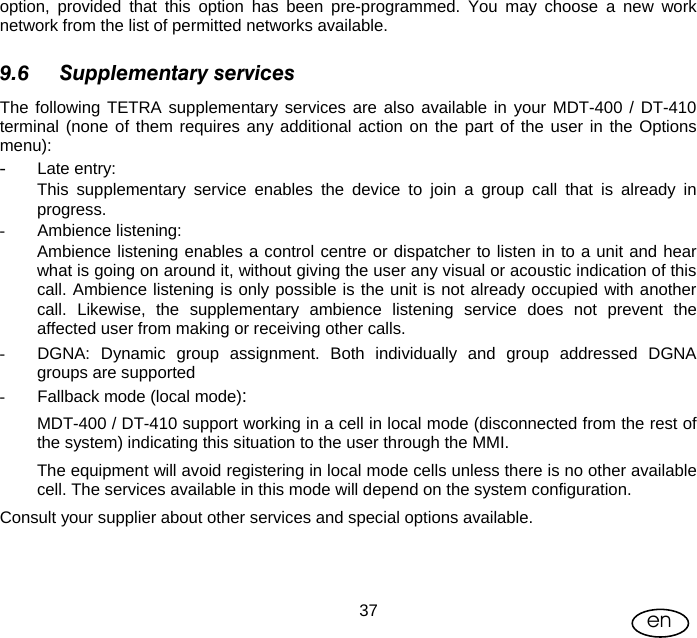 User Manual  37 en option, provided that this option has been pre-programmed. You may choose a new work network from the list of permitted networks available. 9.6 Supplementary services The following TETRA supplementary services are also available in your MDT-400 / DT-410 terminal (none of them requires any additional action on the part of the user in the Options menu):  - Late entry:  This supplementary service enables the device to join a group call that is already in progress. - Ambience listening: Ambience listening enables a control centre or dispatcher to listen in to a unit and hear what is going on around it, without giving the user any visual or acoustic indication of this call. Ambience listening is only possible is the unit is not already occupied with another call. Likewise, the supplementary ambience listening service does not prevent the affected user from making or receiving other calls. -  DGNA: Dynamic group assignment. Both individually and group addressed DGNA groups are supported -  Fallback mode (local mode): MDT-400 / DT-410 support working in a cell in local mode (disconnected from the rest of the system) indicating this situation to the user through the MMI. The equipment will avoid registering in local mode cells unless there is no other available cell. The services available in this mode will depend on the system configuration. Consult your supplier about other services and special options available.  