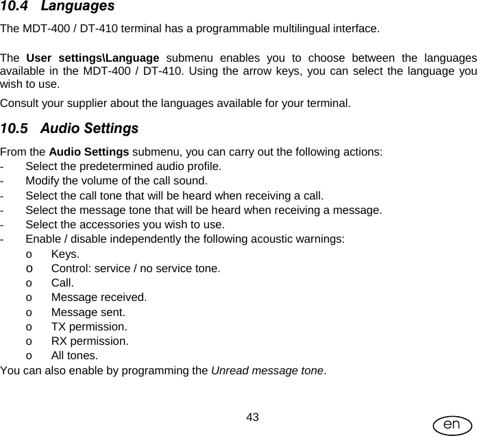 User Manual  43 en 10.4 Languages The MDT-400 / DT-410 terminal has a programmable multilingual interface.   The  User settings\Language submenu enables you to choose between the languages available in the MDT-400 / DT-410. Using the arrow keys, you can select the language you wish to use. Consult your supplier about the languages available for your terminal. 10.5 Audio Settings From the Audio Settings submenu, you can carry out the following actions: -  Select the predetermined audio profile. -  Modify the volume of the call sound. -  Select the call tone that will be heard when receiving a call. -  Select the message tone that will be heard when receiving a message. -  Select the accessories you wish to use. -  Enable / disable independently the following acoustic warnings: o Keys. o Control: service / no service tone. o Call. o Message received. o Message sent. o TX permission. o RX permission. o All tones. You can also enable by programming the Unread message tone. 