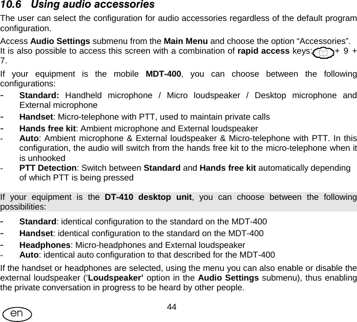 User Manual  44en 10.6 Using audio accessories The user can select the configuration for audio accessories regardless of the default program configuration. Access Audio Settings submenu from the Main Menu and choose the option “Accessories”. It is also possible to access this screen with a combination of rapid access keys:            + 9 + 7. If your equipment is the mobile MDT-400, you can choose between the following configurations: - Standard: Handheld microphone / Micro loudspeaker / Desktop microphone and External microphone - Handset: Micro-telephone with PTT, used to maintain private calls - Hands free kit: Ambient microphone and External loudspeaker  - Auto: Ambient microphone &amp; External loudspeaker &amp; Micro-telephone with PTT. In this configuration, the audio will switch from the hands free kit to the micro-telephone when it is unhooked - PTT Detection: Switch between Standard and Hands free kit automatically depending of which PTT is being pressed If your equipment is the DT-410 desktop unit, you can choose between the following possibilities: - Standard: identical configuration to the standard on the MDT-400 - Handset: identical configuration to the standard on the MDT-400 - Headphones: Micro-headphones and External loudspeaker - Auto: identical auto configuration to that described for the MDT-400 If the handset or headphones are selected, using the menu you can also enable or disable the external loudspeaker (‘Loudspeaker’ option in the Audio Settings submenu), thus enabling the private conversation in progress to be heard by other people.  