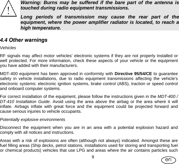 User Manual  9en Warning: Burns may be suffered if the bare part of the antenna is touched during radio equipment transmissions. Long periods of transmission may cause the rear part of the equipment, where the power amplifier radiator is located, to reach a high temperature. 4.4 Other warnings Vehicles RF signals may affect motor vehicles’ electronic systems if they are not properly installed or well protected. For more information, check these aspects of your vehicle or the equipment you have added with their manufacturers. MDT-400 equipment has been approved in conformity with Directive 95/54/CE to guarantee safety in vehicle installations, due to radio equipment transmissions affecting the vehicle’s electronic systems: electronic ignition systems, brake control (ABS), traction or speed control and onboard computer systems. For correct installation of the equipment, please follow the instructions given in the MDT-400 / DT-410 Installation Guide. Avoid using the area above the airbag or the area where it will inflate. Airbags inflate with great force and the equipment could be projected forward and cause serious injuries to vehicle occupants. Potentially explosive environments Disconnect the equipment when you are in an area with a potential explosion hazard and comply with all notices and instructions.  Areas with a risk of explosions are often (although not always) indicated. Amongst these are fuel filling areas (Ship decks, petrol stations, installations used for storing and transporting fuel or chemical products) vehicles that use LPG and areas where the air contains particles such 