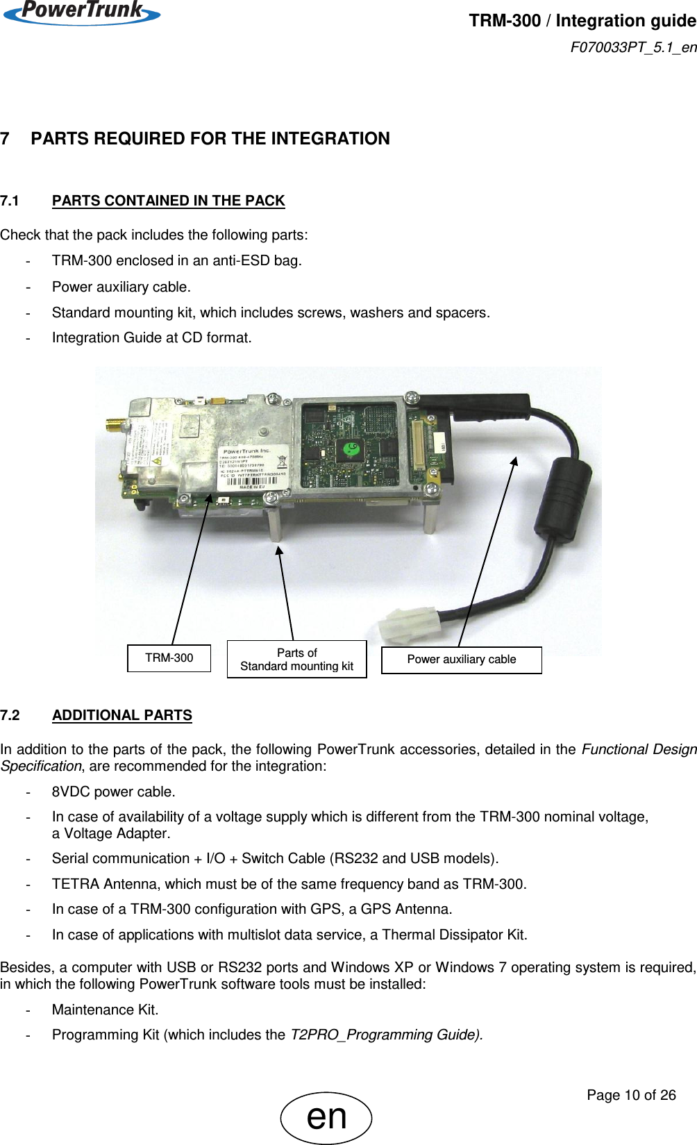   TRM-300 / Integration guide F070033PT_5.1_en     Page 10 of 26 en  7    PARTS REQUIRED FOR THE INTEGRATION 7.1  PARTS CONTAINED IN THE PACK Check that the pack includes the following parts: -  TRM-300 enclosed in an anti-ESD bag. - Power auxiliary cable. -  Standard mounting kit, which includes screws, washers and spacers. -  Integration Guide at CD format.     7.2  ADDITIONAL PARTS In addition to the parts of the pack, the following PowerTrunk accessories, detailed in the Functional Design Specification, are recommended for the integration: -  8VDC power cable. -  In case of availability of a voltage supply which is different from the TRM-300 nominal voltage,  a Voltage Adapter. -  Serial communication + I/O + Switch Cable (RS232 and USB models). -  TETRA Antenna, which must be of the same frequency band as TRM-300. -  In case of a TRM-300 configuration with GPS, a GPS Antenna. -  In case of applications with multislot data service, a Thermal Dissipator Kit.  Besides, a computer with USB or RS232 ports and Windows XP or Windows 7 operating system is required, in which the following PowerTrunk software tools must be installed: -  Maintenance Kit. -  Programming Kit (which includes the T2PRO_Programming Guide). TRM-300 Parts of   Standard mounting kit Power auxiliary cable 