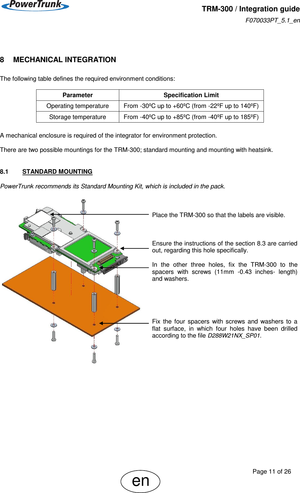   TRM-300 / Integration guide F070033PT_5.1_en     Page 11 of 26 en  8    MECHANICAL INTEGRATION  The following table defines the required environment conditions:        A mechanical enclosure is required of the integrator for environment protection.  There are two possible mountings for the TRM-300; standard mounting and mounting with heatsink.  8.1  STANDARD MOUNTING PowerTrunk recommends its Standard Mounting Kit, which is included in the pack.     Place the TRM-300 so that the labels are visible.    Ensure the instructions of the section 8.3 are carried out, regarding this hole specifically.  In  the  other  three  holes,  fix  the  TRM-300  to  the spacers  with  screws  (11mm  -0.43  inches-  length) and washers.      Fix  the  four  spacers  with  screws  and  washers  to  a flat  surface,  in  which  four  holes  have  been  drilled according to the file D288W21NX_SP01.        Parameter Specification Limit Operating temperature From -30ºC up to +60ºC (from -22ºF up to 140ºF) Storage temperature From -40ºC up to +85ºC (from -40ºF up to 185ºF) 