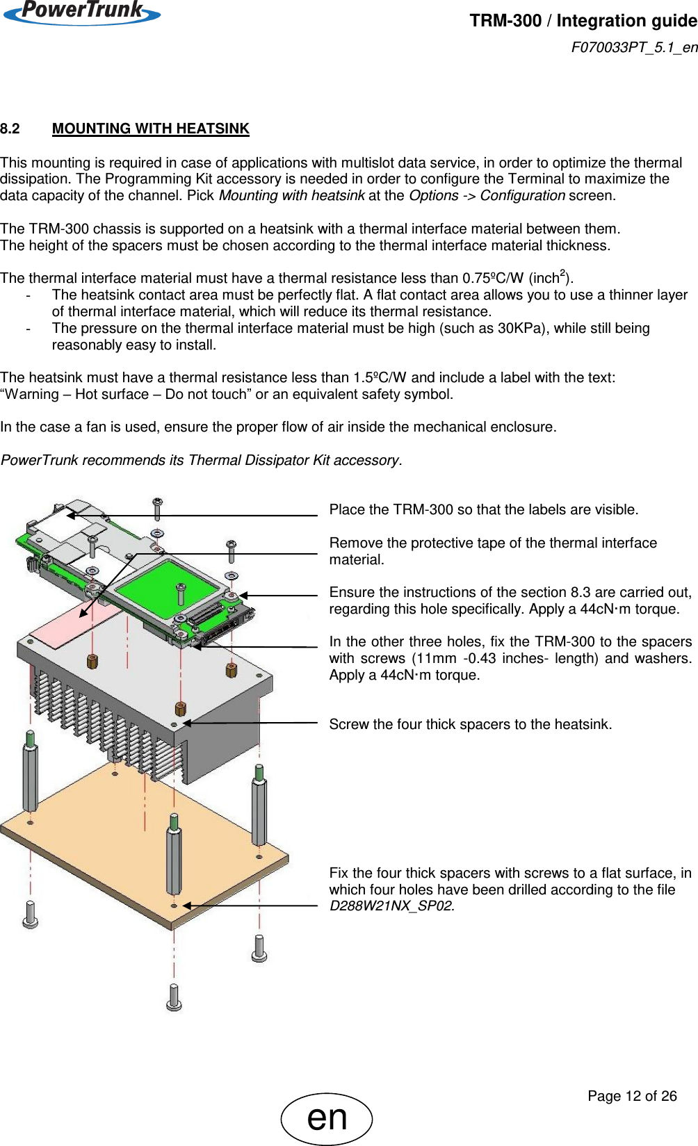   TRM-300 / Integration guide F070033PT_5.1_en     Page 12 of 26 en  8.2  MOUNTING WITH HEATSINK This mounting is required in case of applications with multislot data service, in order to optimize the thermal dissipation. The Programming Kit accessory is needed in order to configure the Terminal to maximize the data capacity of the channel. Pick Mounting with heatsink at the Options -&gt; Configuration screen.  The TRM-300 chassis is supported on a heatsink with a thermal interface material between them. The height of the spacers must be chosen according to the thermal interface material thickness.  The thermal interface material must have a thermal resistance less than 0.75ºC/W (inch2). -  The heatsink contact area must be perfectly flat. A flat contact area allows you to use a thinner layer of thermal interface material, which will reduce its thermal resistance. -  The pressure on the thermal interface material must be high (such as 30KPa), while still being reasonably easy to install.  The heatsink must have a thermal resistance less than 1.5ºC/W and include a label with the text:  “Warning – Hot surface – Do not touch” or an equivalent safety symbol.  In the case a fan is used, ensure the proper flow of air inside the mechanical enclosure.  PowerTrunk recommends its Thermal Dissipator Kit accessory.     Place the TRM-300 so that the labels are visible.  Remove the protective tape of the thermal interface material.  Ensure the instructions of the section 8.3 are carried out, regarding this hole specifically. Apply a 44cN·m torque.  In the other three holes, fix the TRM-300 to the spacers with  screws  (11mm  -0.43  inches-  length)  and  washers. Apply a 44cN·m torque.   Screw the four thick spacers to the heatsink.         Fix the four thick spacers with screws to a flat surface, in which four holes have been drilled according to the file   D288W21NX_SP02.    