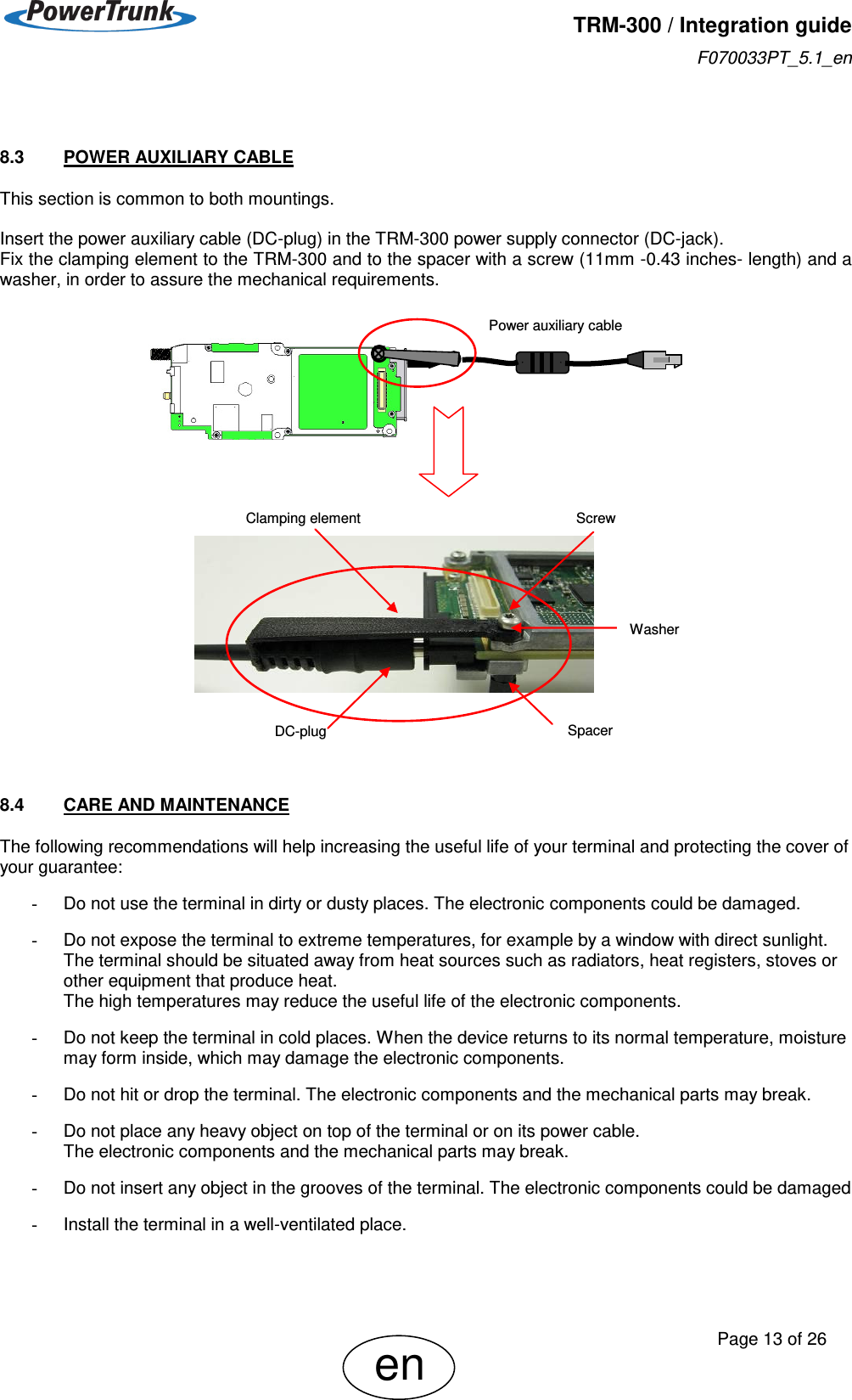   TRM-300 / Integration guide F070033PT_5.1_en     Page 13 of 26 en  8.3  POWER AUXILIARY CABLE This section is common to both mountings.  Insert the power auxiliary cable (DC-plug) in the TRM-300 power supply connector (DC-jack).  Fix the clamping element to the TRM-300 and to the spacer with a screw (11mm -0.43 inches- length) and a washer, in order to assure the mechanical requirements.                          8.4  CARE AND MAINTENANCE The following recommendations will help increasing the useful life of your terminal and protecting the cover of your guarantee:  -  Do not use the terminal in dirty or dusty places. The electronic components could be damaged.  -  Do not expose the terminal to extreme temperatures, for example by a window with direct sunlight.  The terminal should be situated away from heat sources such as radiators, heat registers, stoves or other equipment that produce heat. The high temperatures may reduce the useful life of the electronic components.  -  Do not keep the terminal in cold places. When the device returns to its normal temperature, moisture may form inside, which may damage the electronic components.  -  Do not hit or drop the terminal. The electronic components and the mechanical parts may break.  -  Do not place any heavy object on top of the terminal or on its power cable. The electronic components and the mechanical parts may break.  -  Do not insert any object in the grooves of the terminal. The electronic components could be damaged  -  Install the terminal in a well-ventilated place. Power auxiliary cable     Clamping element    DC-plug         Spacer           Screw Washer 