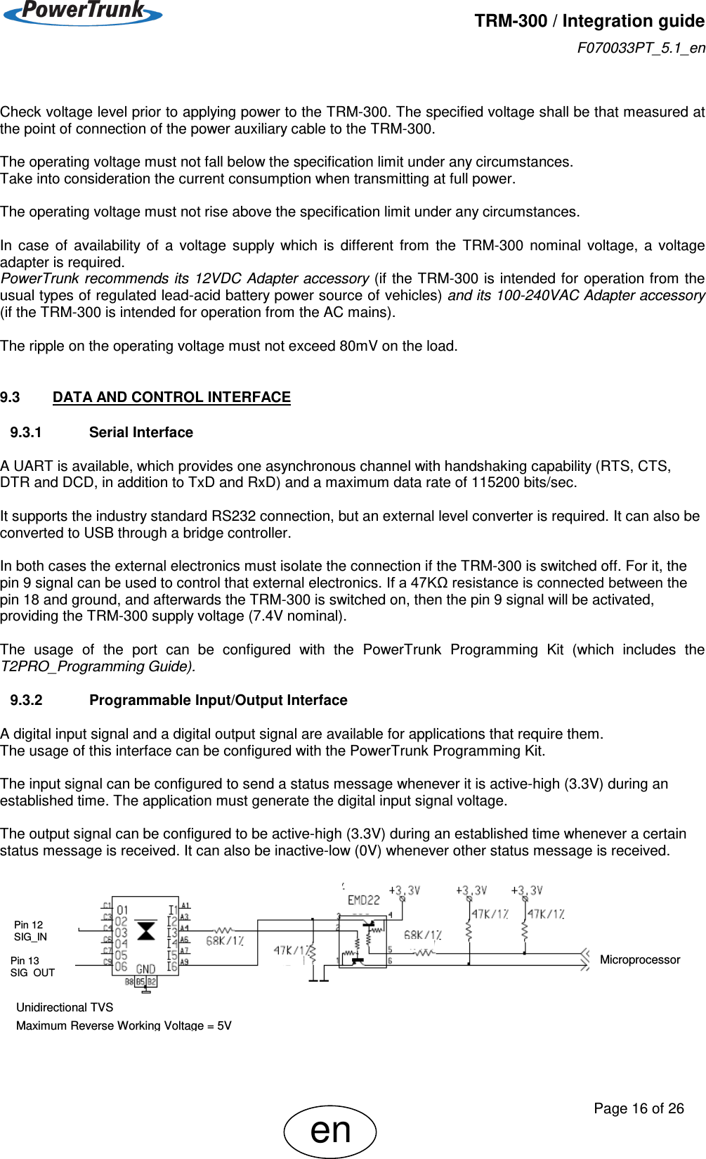   TRM-300 / Integration guide F070033PT_5.1_en     Page 16 of 26 en  Check voltage level prior to applying power to the TRM-300. The specified voltage shall be that measured at the point of connection of the power auxiliary cable to the TRM-300.  The operating voltage must not fall below the specification limit under any circumstances.  Take into consideration the current consumption when transmitting at full power.  The operating voltage must not rise above the specification limit under any circumstances.   In  case  of  availability  of  a  voltage  supply  which  is  different  from  the  TRM-300  nominal  voltage,  a  voltage adapter is required. PowerTrunk recommends its 12VDC Adapter accessory (if the TRM-300 is intended for operation from the usual types of regulated lead-acid battery power source of vehicles) and its 100-240VAC Adapter accessory (if the TRM-300 is intended for operation from the AC mains).  The ripple on the operating voltage must not exceed 80mV on the load.  9.3  DATA AND CONTROL INTERFACE 9.3.1  Serial Interface  A UART is available, which provides one asynchronous channel with handshaking capability (RTS, CTS, DTR and DCD, in addition to TxD and RxD) and a maximum data rate of 115200 bits/sec.  It supports the industry standard RS232 connection, but an external level converter is required. It can also be converted to USB through a bridge controller.  In both cases the external electronics must isolate the connection if the TRM-300 is switched off. For it, the pin 9 signal can be used to control that external electronics. If a 47KΩ resistance is connected between the pin 18 and ground, and afterwards the TRM-300 is switched on, then the pin 9 signal will be activated, providing the TRM-300 supply voltage (7.4V nominal).  The  usage  of  the  port  can  be  configured  with  the  PowerTrunk  Programming  Kit  (which  includes  the T2PRO_Programming Guide).  9.3.2  Programmable Input/Output Interface  A digital input signal and a digital output signal are available for applications that require them. The usage of this interface can be configured with the PowerTrunk Programming Kit.  The input signal can be configured to send a status message whenever it is active-high (3.3V) during an established time. The application must generate the digital input signal voltage.  The output signal can be configured to be active-high (3.3V) during an established time whenever a certain status message is received. It can also be inactive-low (0V) whenever other status message is received.         Pin 12 SIG_IN Pin 13 SIG_OUT Microprocessor Unidirectional TVS Maximum Reverse Working Voltage = 5V  