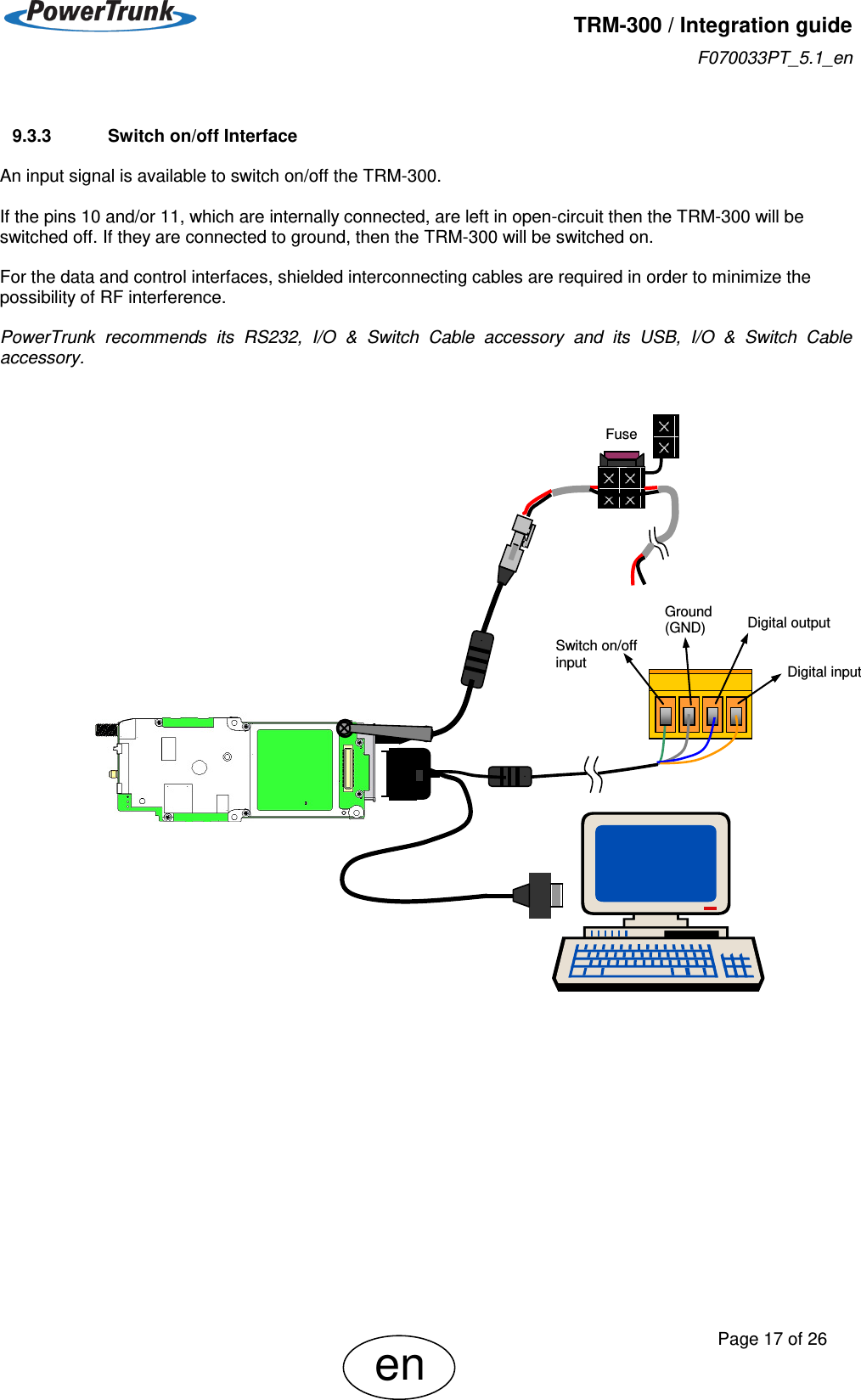   TRM-300 / Integration guide F070033PT_5.1_en     Page 17 of 26 en  9.3.3  Switch on/off Interface  An input signal is available to switch on/off the TRM-300.  If the pins 10 and/or 11, which are internally connected, are left in open-circuit then the TRM-300 will be switched off. If they are connected to ground, then the TRM-300 will be switched on.  For the data and control interfaces, shielded interconnecting cables are required in order to minimize the possibility of RF interference.  PowerTrunk  recommends  its  RS232,  I/O  &amp;  Switch  Cable  accessory  and  its  USB,  I/O  &amp;  Switch  Cable accessory.                                   Digital input Ground (GND) Switch on/off input Digital output Fuse 