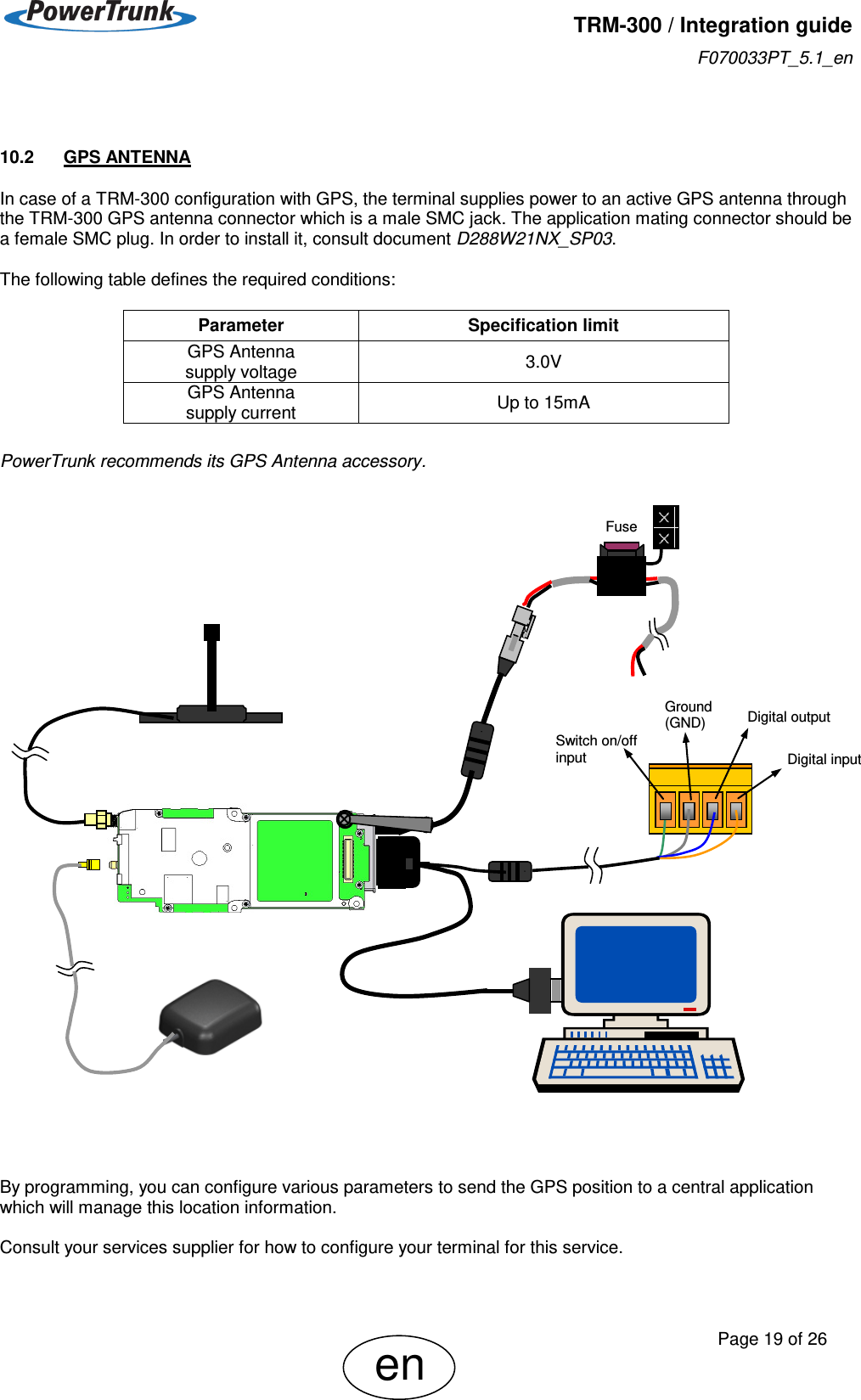   TRM-300 / Integration guide F070033PT_5.1_en     Page 19 of 26 en  10.2  GPS ANTENNA In case of a TRM-300 configuration with GPS, the terminal supplies power to an active GPS antenna through the TRM-300 GPS antenna connector which is a male SMC jack. The application mating connector should be a female SMC plug. In order to install it, consult document D288W21NX_SP03.  The following table defines the required conditions:         PowerTrunk recommends its GPS Antenna accessory.                                    By programming, you can configure various parameters to send the GPS position to a central application which will manage this location information.   Consult your services supplier for how to configure your terminal for this service.  Parameter Specification limit GPS Antenna  supply voltage 3.0V GPS Antenna  supply current Up to 15mA Digital input Ground (GND) Switch on/off input Digital output Fuse 