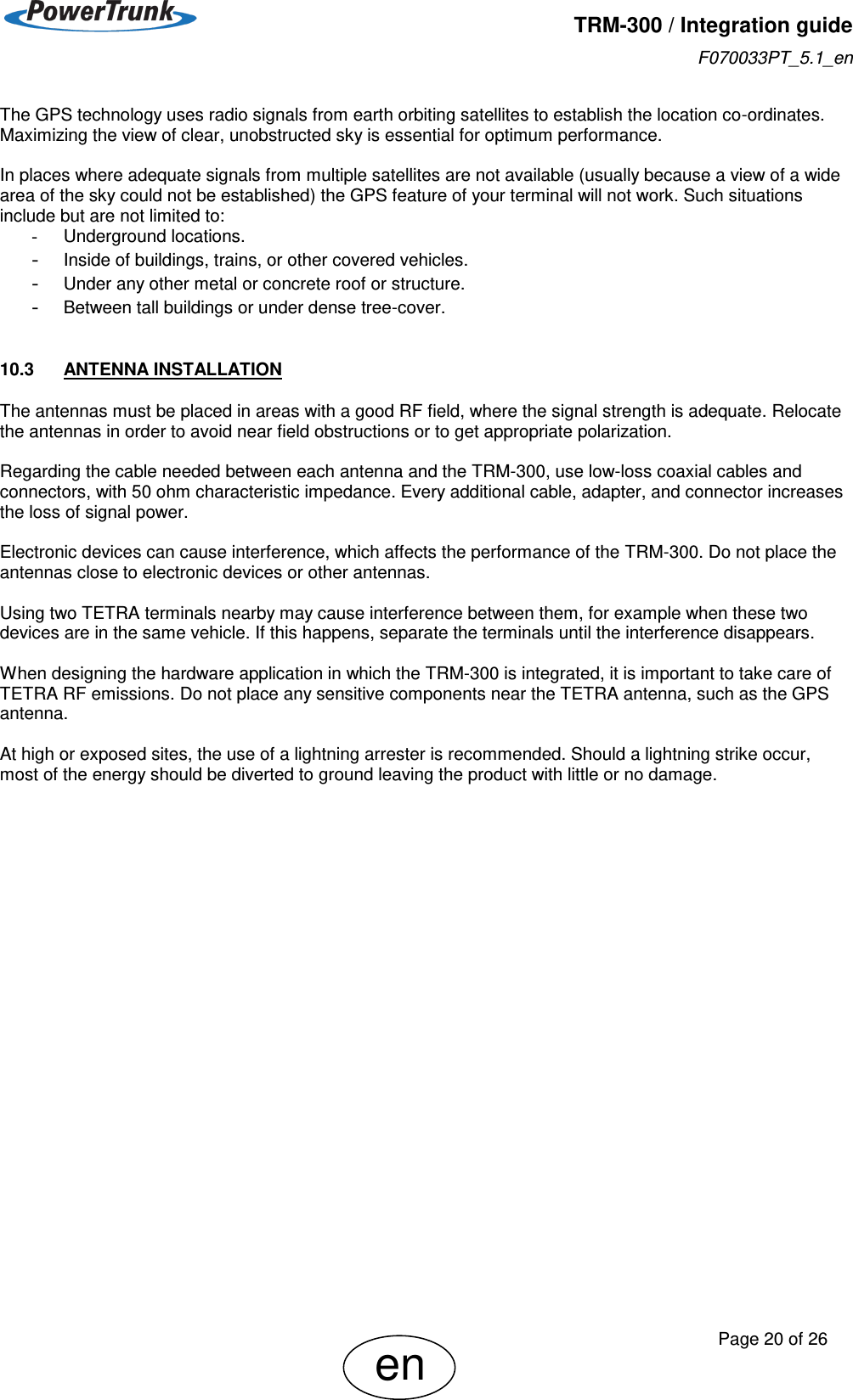   TRM-300 / Integration guide F070033PT_5.1_en     Page 20 of 26 en The GPS technology uses radio signals from earth orbiting satellites to establish the location co-ordinates. Maximizing the view of clear, unobstructed sky is essential for optimum performance.  In places where adequate signals from multiple satellites are not available (usually because a view of a wide area of the sky could not be established) the GPS feature of your terminal will not work. Such situations include but are not limited to: -  Underground locations. - Inside of buildings, trains, or other covered vehicles. - Under any other metal or concrete roof or structure. - Between tall buildings or under dense tree-cover.  10.3  ANTENNA INSTALLATION The antennas must be placed in areas with a good RF field, where the signal strength is adequate. Relocate the antennas in order to avoid near field obstructions or to get appropriate polarization.  Regarding the cable needed between each antenna and the TRM-300, use low-loss coaxial cables and connectors, with 50 ohm characteristic impedance. Every additional cable, adapter, and connector increases the loss of signal power.   Electronic devices can cause interference, which affects the performance of the TRM-300. Do not place the antennas close to electronic devices or other antennas.  Using two TETRA terminals nearby may cause interference between them, for example when these two devices are in the same vehicle. If this happens, separate the terminals until the interference disappears.  When designing the hardware application in which the TRM-300 is integrated, it is important to take care of TETRA RF emissions. Do not place any sensitive components near the TETRA antenna, such as the GPS antenna.  At high or exposed sites, the use of a lightning arrester is recommended. Should a lightning strike occur, most of the energy should be diverted to ground leaving the product with little or no damage. 