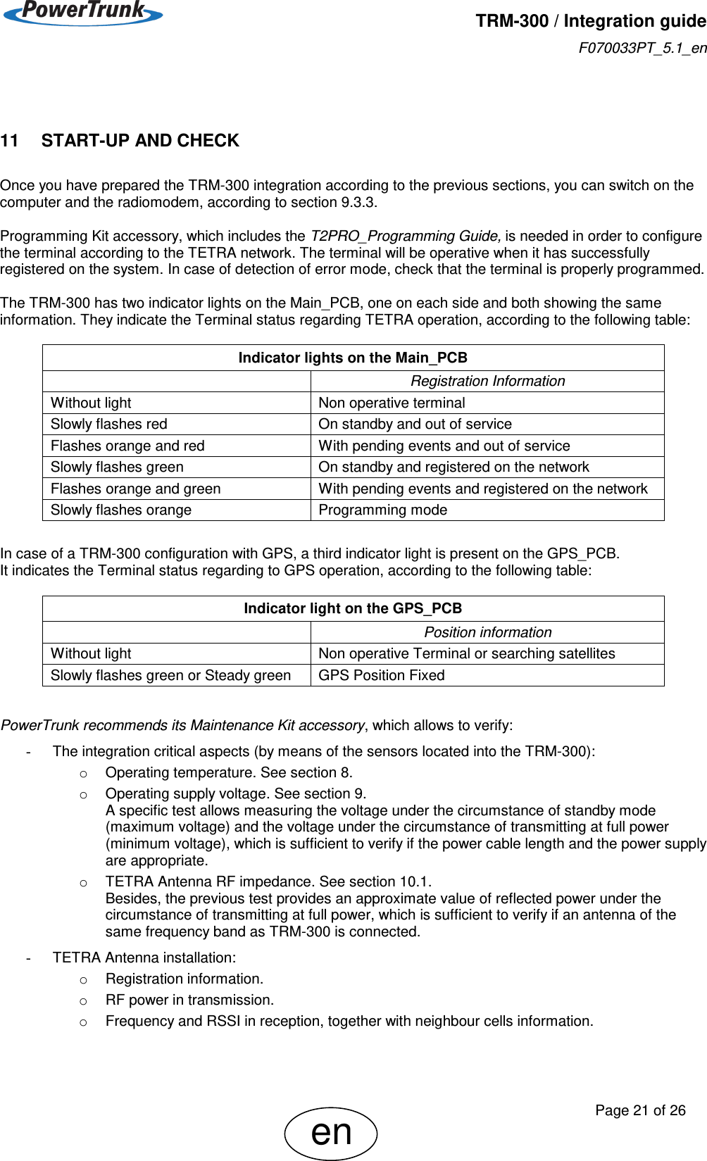   TRM-300 / Integration guide F070033PT_5.1_en     Page 21 of 26 en  11     START-UP AND CHECK Once you have prepared the TRM-300 integration according to the previous sections, you can switch on the computer and the radiomodem, according to section 9.3.3.  Programming Kit accessory, which includes the T2PRO_Programming Guide, is needed in order to configure the terminal according to the TETRA network. The terminal will be operative when it has successfully registered on the system. In case of detection of error mode, check that the terminal is properly programmed.  The TRM-300 has two indicator lights on the Main_PCB, one on each side and both showing the same information. They indicate the Terminal status regarding TETRA operation, according to the following table:              In case of a TRM-300 configuration with GPS, a third indicator light is present on the GPS_PCB. It indicates the Terminal status regarding to GPS operation, according to the following table:         PowerTrunk recommends its Maintenance Kit accessory, which allows to verify: -  The integration critical aspects (by means of the sensors located into the TRM-300): o  Operating temperature. See section 8. o  Operating supply voltage. See section 9. A specific test allows measuring the voltage under the circumstance of standby mode (maximum voltage) and the voltage under the circumstance of transmitting at full power (minimum voltage), which is sufficient to verify if the power cable length and the power supply are appropriate. o  TETRA Antenna RF impedance. See section 10.1. Besides, the previous test provides an approximate value of reflected power under the circumstance of transmitting at full power, which is sufficient to verify if an antenna of the same frequency band as TRM-300 is connected. -  TETRA Antenna installation: o  Registration information. o  RF power in transmission. o  Frequency and RSSI in reception, together with neighbour cells information.  Indicator lights on the Main_PCB  Registration Information Without light Non operative terminal Slowly flashes red On standby and out of service Flashes orange and red With pending events and out of service Slowly flashes green On standby and registered on the network Flashes orange and green With pending events and registered on the network Slowly flashes orange Programming mode Indicator light on the GPS_PCB  Position information Without light Non operative Terminal or searching satellites Slowly flashes green or Steady green  GPS Position Fixed 