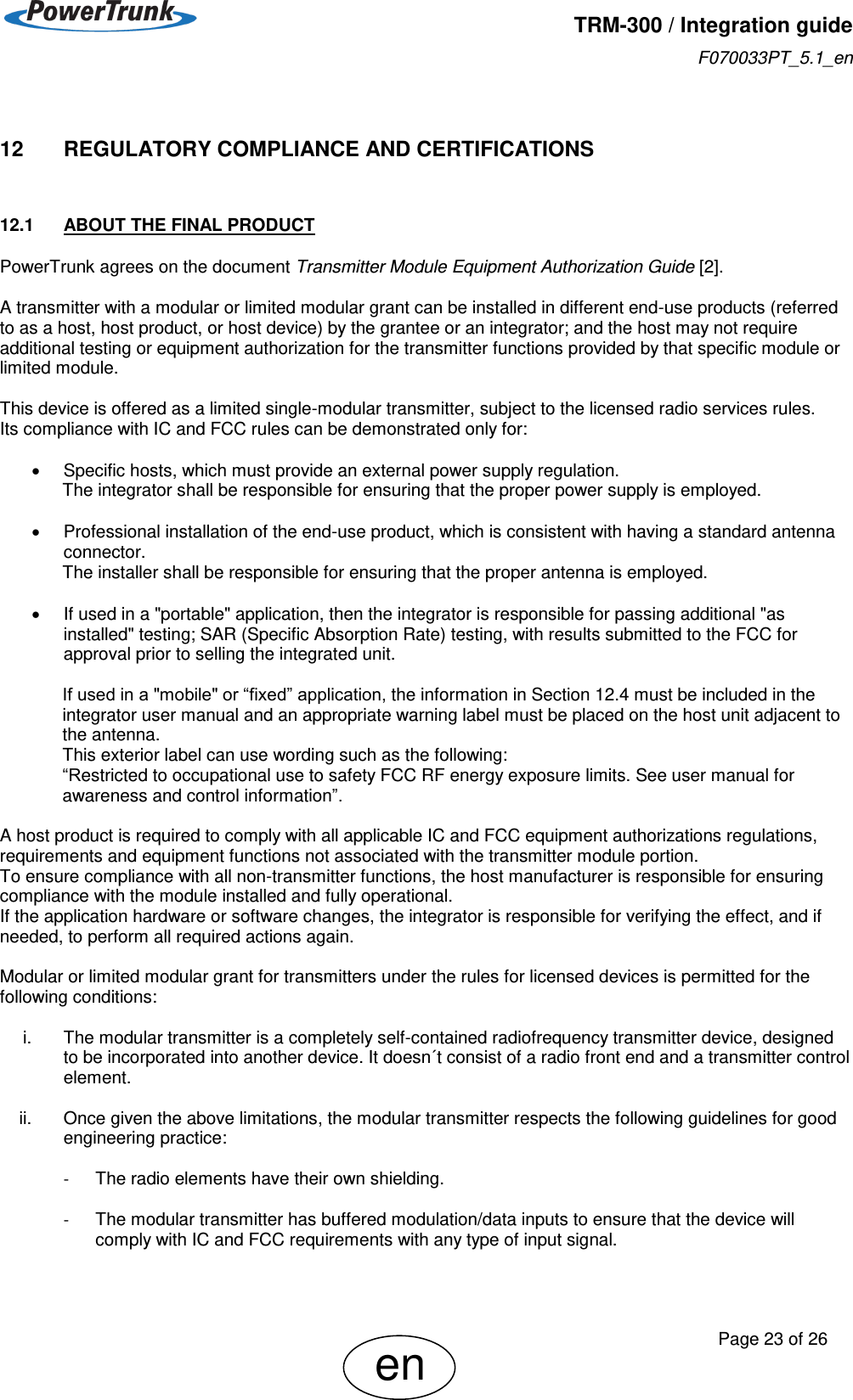   TRM-300 / Integration guide F070033PT_5.1_en     Page 23 of 26 en 12     REGULATORY COMPLIANCE AND CERTIFICATIONS 12.1  ABOUT THE FINAL PRODUCT PowerTrunk agrees on the document Transmitter Module Equipment Authorization Guide [2].  A transmitter with a modular or limited modular grant can be installed in different end-use products (referred to as a host, host product, or host device) by the grantee or an integrator; and the host may not require additional testing or equipment authorization for the transmitter functions provided by that specific module or limited module.  This device is offered as a limited single-modular transmitter, subject to the licensed radio services rules. Its compliance with IC and FCC rules can be demonstrated only for:    Specific hosts, which must provide an external power supply regulation. The integrator shall be responsible for ensuring that the proper power supply is employed.    Professional installation of the end-use product, which is consistent with having a standard antenna connector. The installer shall be responsible for ensuring that the proper antenna is employed.    If used in a &quot;portable&quot; application, then the integrator is responsible for passing additional &quot;as installed&quot; testing; SAR (Specific Absorption Rate) testing, with results submitted to the FCC for approval prior to selling the integrated unit.   If used in a &quot;mobile&quot; or “fixed” application, the information in Section 12.4 must be included in the integrator user manual and an appropriate warning label must be placed on the host unit adjacent to the antenna.  This exterior label can use wording such as the following: “Restricted to occupational use to safety FCC RF energy exposure limits. See user manual for awareness and control information”.  A host product is required to comply with all applicable IC and FCC equipment authorizations regulations, requirements and equipment functions not associated with the transmitter module portion. To ensure compliance with all non-transmitter functions, the host manufacturer is responsible for ensuring compliance with the module installed and fully operational. If the application hardware or software changes, the integrator is responsible for verifying the effect, and if needed, to perform all required actions again.  Modular or limited modular grant for transmitters under the rules for licensed devices is permitted for the following conditions:  i.  The modular transmitter is a completely self-contained radiofrequency transmitter device, designed to be incorporated into another device. It doesn´t consist of a radio front end and a transmitter control element.  ii.  Once given the above limitations, the modular transmitter respects the following guidelines for good engineering practice:  -  The radio elements have their own shielding.  -  The modular transmitter has buffered modulation/data inputs to ensure that the device will comply with IC and FCC requirements with any type of input signal.  