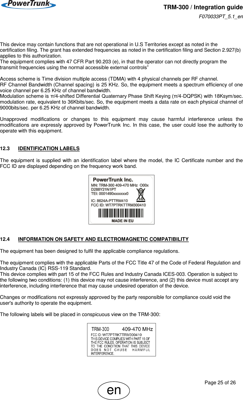   TRM-300 / Integration guide F070033PT_5.1_en     Page 25 of 26 en   This device may contain functions that are not operational in U.S Territories except as noted in the certification filing. The grant has extended frequencies as noted in the certification filing and Section 2.927(b) applies to this authorization. The equipment complies with 47 CFR Part 90.203 (e), in that the operator can not directly program the transmit frequencies using the normal accessible external controls”  Access scheme is Time division multiple access (TDMA) with 4 physical channels per RF channel.  RF Channel Bandwidth (Channel spacing) is 25 KHz. So, the equipment meets a spectrum efficiency of one voice channel per 6.25 KHz of channel bandwidth. Modulation scheme is π/4-shifted Differential Quaternary Phase Shift Keying (π/4-DQPSK) with 18Ksym/sec. modulation rate, equivalent to 36Kbits/sec. So, the equipment meets a data rate on each physical channel of 9000bits/sec. per 6.25 KHz of channel bandwidth.  Unapproved  modifications  or  changes  to  this  equipment  may  cause  harmful  interference  unless  the modifications  are  expressly  approved by PowerTrunk  Inc. In  this  case,  the user  could lose the authority  to operate with this equipment.  12.3  IDENTIFICATION LABELS The  equipment  is  supplied  with  an  identification  label  where  the  model,  the  IC  Certificate  number  and  the FCC ID are displayed depending on the frequency work band.    12.4  INFORMATION ON SAFETY AND ELECTROMAGNETIC COMPATIBILITY The equipment has been designed to fulfil the applicable compliance regulations.  The equipment complies with the applicable Parts of the FCC Title 47 of the Code of Federal Regulation and Industry Canada (IC) RSS-119 Standard. This device complies with part 15 of the FCC Rules and Industry Canada ICES-003. Operation is subject to the following two conditions: (1) this device may not cause interference, and (2) this device must accept any interference, including interference that may cause undesired operation of the device.  Changes or modifications not expressly approved by the party responsible for compliance could void the user&apos;s authority to operate the equipment.  The following labels will be placed in conspicuous view on the TRM-300:    