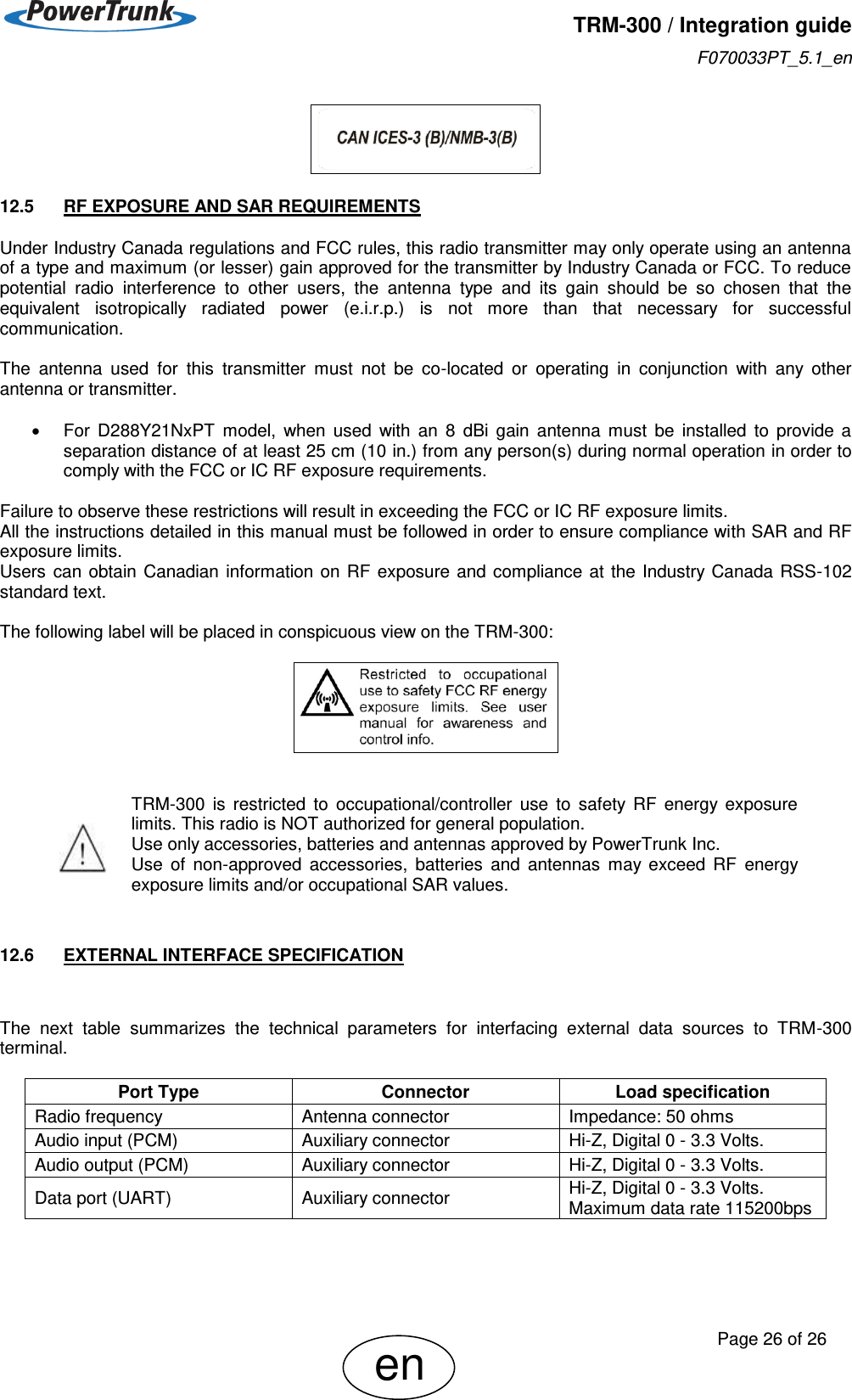   TRM-300 / Integration guide F070033PT_5.1_en     Page 26 of 26 en  12.5  RF EXPOSURE AND SAR REQUIREMENTS Under Industry Canada regulations and FCC rules, this radio transmitter may only operate using an antenna of a type and maximum (or lesser) gain approved for the transmitter by Industry Canada or FCC. To reduce potential  radio  interference  to  other  users,  the  antenna  type  and  its  gain  should  be  so  chosen  that  the equivalent  isotropically  radiated  power  (e.i.r.p.)  is  not  more  than  that  necessary  for  successful communication.  The  antenna  used  for  this  transmitter  must  not  be  co-located  or  operating  in  conjunction  with  any  other antenna or transmitter.    For  D288Y21NxPT  model,  when  used  with  an  8  dBi  gain  antenna  must  be  installed  to  provide  a separation distance of at least 25 cm (10 in.) from any person(s) during normal operation in order to comply with the FCC or IC RF exposure requirements.  Failure to observe these restrictions will result in exceeding the FCC or IC RF exposure limits. All the instructions detailed in this manual must be followed in order to ensure compliance with SAR and RF exposure limits. Users  can  obtain  Canadian information on  RF exposure  and compliance at the  Industry Canada  RSS-102 standard text.  The following label will be placed in conspicuous view on the TRM-300:      TRM-300  is  restricted  to  occupational/controller  use  to  safety  RF  energy  exposure limits. This radio is NOT authorized for general population. Use only accessories, batteries and antennas approved by PowerTrunk Inc.   Use  of  non-approved  accessories,  batteries  and  antennas  may  exceed  RF  energy exposure limits and/or occupational SAR values.   12.6  EXTERNAL INTERFACE SPECIFICATION  The  next  table  summarizes  the  technical  parameters  for  interfacing  external  data  sources  to  TRM-300 terminal.  Port Type Connector Load specification Radio frequency Antenna connector Impedance: 50 ohms Audio input (PCM) Auxiliary connector Hi-Z, Digital 0 - 3.3 Volts. Audio output (PCM) Auxiliary connector Hi-Z, Digital 0 - 3.3 Volts. Data port (UART) Auxiliary connector Hi-Z, Digital 0 - 3.3 Volts. Maximum data rate 115200bps   