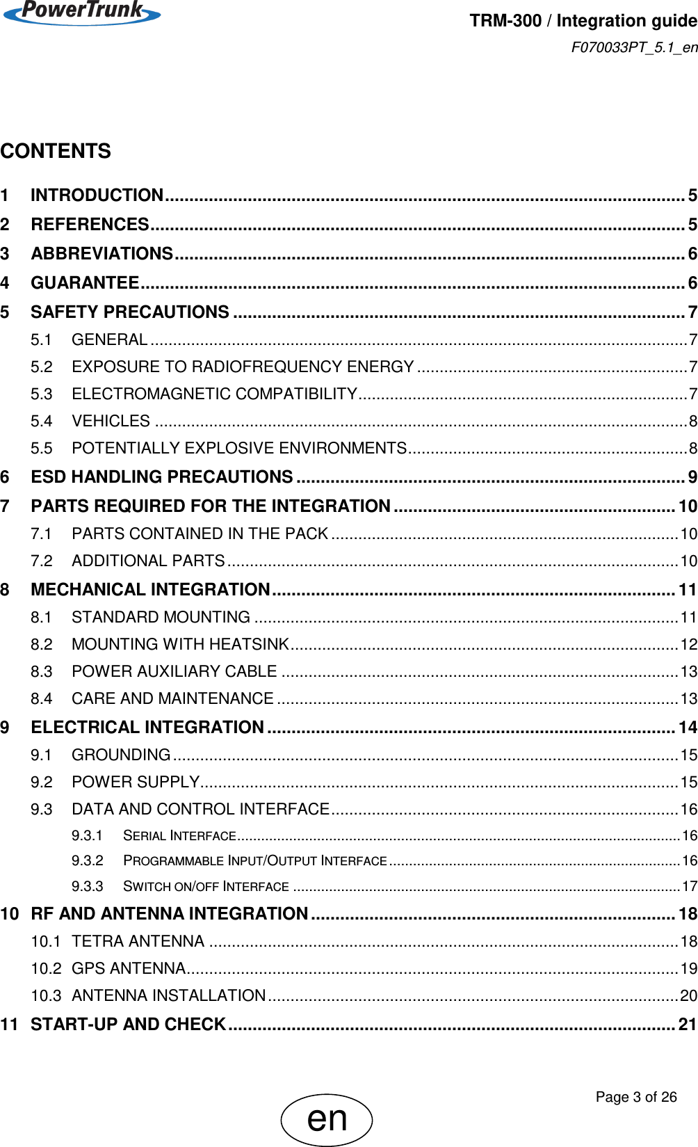   TRM-300 / Integration guide F070033PT_5.1_en     Page 3 of 26 en    CONTENTS 1 INTRODUCTION ........................................................................................................... 5 2 REFERENCES .............................................................................................................. 5 3 ABBREVIATIONS ......................................................................................................... 6 4 GUARANTEE ................................................................................................................ 6 5 SAFETY PRECAUTIONS ............................................................................................. 7 5.1 GENERAL ....................................................................................................................... 7 5.2 EXPOSURE TO RADIOFREQUENCY ENERGY ............................................................ 7 5.3 ELECTROMAGNETIC COMPATIBILITY ......................................................................... 7 5.4 VEHICLES ...................................................................................................................... 8 5.5 POTENTIALLY EXPLOSIVE ENVIRONMENTS .............................................................. 8 6 ESD HANDLING PRECAUTIONS ................................................................................ 9 7 PARTS REQUIRED FOR THE INTEGRATION .......................................................... 10 7.1 PARTS CONTAINED IN THE PACK ............................................................................. 10 7.2 ADDITIONAL PARTS .................................................................................................... 10 8 MECHANICAL INTEGRATION ................................................................................... 11 8.1 STANDARD MOUNTING .............................................................................................. 11 8.2 MOUNTING WITH HEATSINK ...................................................................................... 12 8.3 POWER AUXILIARY CABLE ........................................................................................ 13 8.4 CARE AND MAINTENANCE ......................................................................................... 13 9 ELECTRICAL INTEGRATION .................................................................................... 14 9.1 GROUNDING ................................................................................................................ 15 9.2 POWER SUPPLY.......................................................................................................... 15 9.3 DATA AND CONTROL INTERFACE ............................................................................. 16 9.3.1 SERIAL INTERFACE ............................................................................................................... 16 9.3.2 PROGRAMMABLE INPUT/OUTPUT INTERFACE ......................................................................... 16 9.3.3 SWITCH ON/OFF INTERFACE ................................................................................................. 17 10 RF AND ANTENNA INTEGRATION ........................................................................... 18 10.1 TETRA ANTENNA ........................................................................................................ 18 10.2 GPS ANTENNA ............................................................................................................. 19 10.3 ANTENNA INSTALLATION ........................................................................................... 20 11 START-UP AND CHECK ............................................................................................ 21 