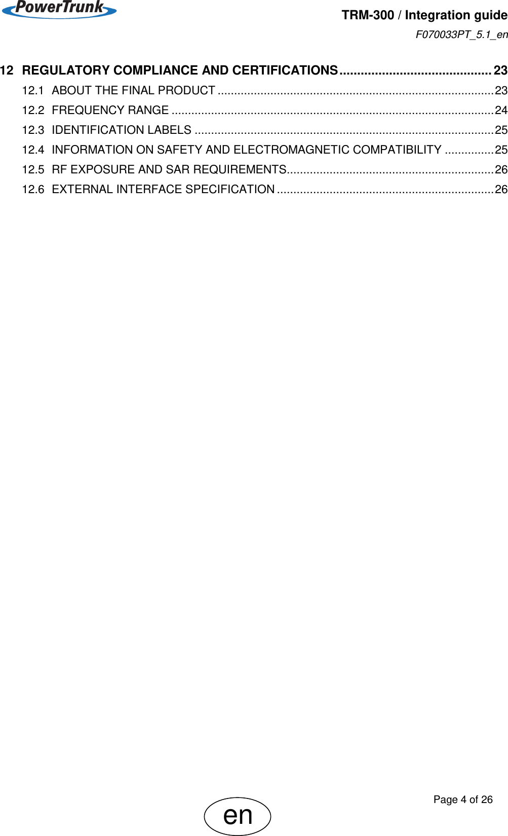   TRM-300 / Integration guide F070033PT_5.1_en     Page 4 of 26 en 12 REGULATORY COMPLIANCE AND CERTIFICATIONS ........................................... 23 12.1 ABOUT THE FINAL PRODUCT .................................................................................... 23 12.2 FREQUENCY RANGE .................................................................................................. 24 12.3 IDENTIFICATION LABELS ........................................................................................... 25 12.4 INFORMATION ON SAFETY AND ELECTROMAGNETIC COMPATIBILITY ............... 25 12.5 RF EXPOSURE AND SAR REQUIREMENTS ............................................................... 26 12.6 EXTERNAL INTERFACE SPECIFICATION .................................................................. 26  