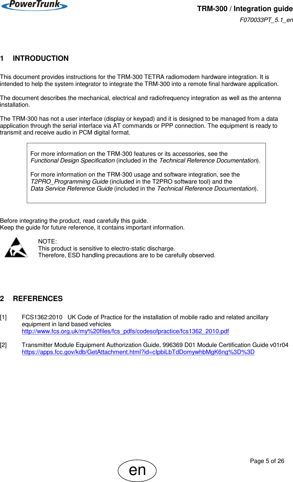   TRM-300 / Integration guide F070033PT_5.1_en     Page 5 of 26 en  1    INTRODUCTION This document provides instructions for the TRM-300 TETRA radiomodem hardware integration. It is intended to help the system integrator to integrate the TRM-300 into a remote final hardware application.  The document describes the mechanical, electrical and radiofrequency integration as well as the antenna installation.   The TRM-300 has not a user interface (display or keypad) and it is designed to be managed from a data application through the serial interface via AT commands or PPP connection. The equipment is ready to transmit and receive audio in PCM digital format.   For more information on the TRM-300 features or its accessories, see the  Functional Design Specification (included in the Technical Reference Documentation).  For more information on the TRM-300 usage and software integration, see the T2PRO_Programming Guide (included in the T2PRO software tool) and the  Data Service Reference Guide (included in the Technical Reference Documentation).    Before integrating the product, read carefully this guide. Keep the guide for future reference, it contains important information.  NOTE: This product is sensitive to electro-static discharge.  Therefore, ESD handling precautions are to be carefully observed.     2    REFERENCES [1]  FCS1362:2010   UK Code of Practice for the installation of mobile radio and related ancillary equipment in land based vehicles http://www.fcs.org.uk/my%20files/fcs_pdfs/codesofpractice/fcs1362_2010.pdf  [2]  Transmitter Module Equipment Authorization Guide, 996369 D01 Module Certification Guide v01r04 https://apps.fcc.gov/kdb/GetAttachment.html?id=cIpbiLbTdDomywhbMgK6ng%3D%3D 