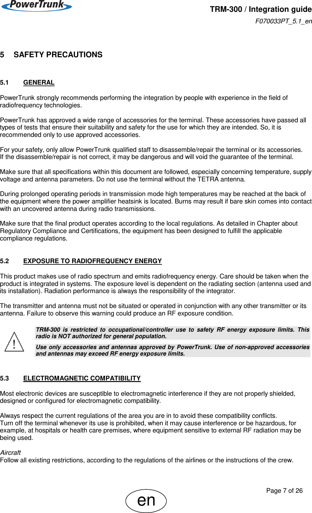   TRM-300 / Integration guide F070033PT_5.1_en     Page 7 of 26 en 5    SAFETY PRECAUTIONS 5.1  GENERAL PowerTrunk strongly recommends performing the integration by people with experience in the field of radiofrequency technologies.  PowerTrunk has approved a wide range of accessories for the terminal. These accessories have passed all types of tests that ensure their suitability and safety for the use for which they are intended. So, it is recommended only to use approved accessories.  For your safety, only allow PowerTrunk qualified staff to disassemble/repair the terminal or its accessories.  If the disassemble/repair is not correct, it may be dangerous and will void the guarantee of the terminal.  Make sure that all specifications within this document are followed, especially concerning temperature, supply voltage and antenna parameters. Do not use the terminal without the TETRA antenna.  During prolonged operating periods in transmission mode high temperatures may be reached at the back of the equipment where the power amplifier heatsink is located. Burns may result if bare skin comes into contact with an uncovered antenna during radio transmissions.  Make sure that the final product operates according to the local regulations. As detailed in Chapter about Regulatory Compliance and Certifications, the equipment has been designed to fulfill the applicable compliance regulations.  5.2  EXPOSURE TO RADIOFREQUENCY ENERGY This product makes use of radio spectrum and emits radiofrequency energy. Care should be taken when the product is integrated in systems. The exposure level is dependent on the radiating section (antenna used and its installation). Radiation performance is always the responsibility of the integrator.   The transmitter and antenna must not be situated or operated in conjunction with any other transmitter or its antenna. Failure to observe this warning could produce an RF exposure condition.   TRM-300  is  restricted  to  occupational/controller  use  to  safety  RF  energy  exposure  limits.  This radio is NOT authorized for general population. Use only accessories  and antennas approved by  PowerTrunk. Use of non-approved accessories and antennas may exceed RF energy exposure limits.  5.3  ELECTROMAGNETIC COMPATIBILITY Most electronic devices are susceptible to electromagnetic interference if they are not properly shielded, designed or configured for electromagnetic compatibility.  Always respect the current regulations of the area you are in to avoid these compatibility conflicts.  Turn off the terminal whenever its use is prohibited, when it may cause interference or be hazardous, for example, at hospitals or health care premises, where equipment sensitive to external RF radiation may be being used.  Aircraft Follow all existing restrictions, according to the regulations of the airlines or the instructions of the crew.  