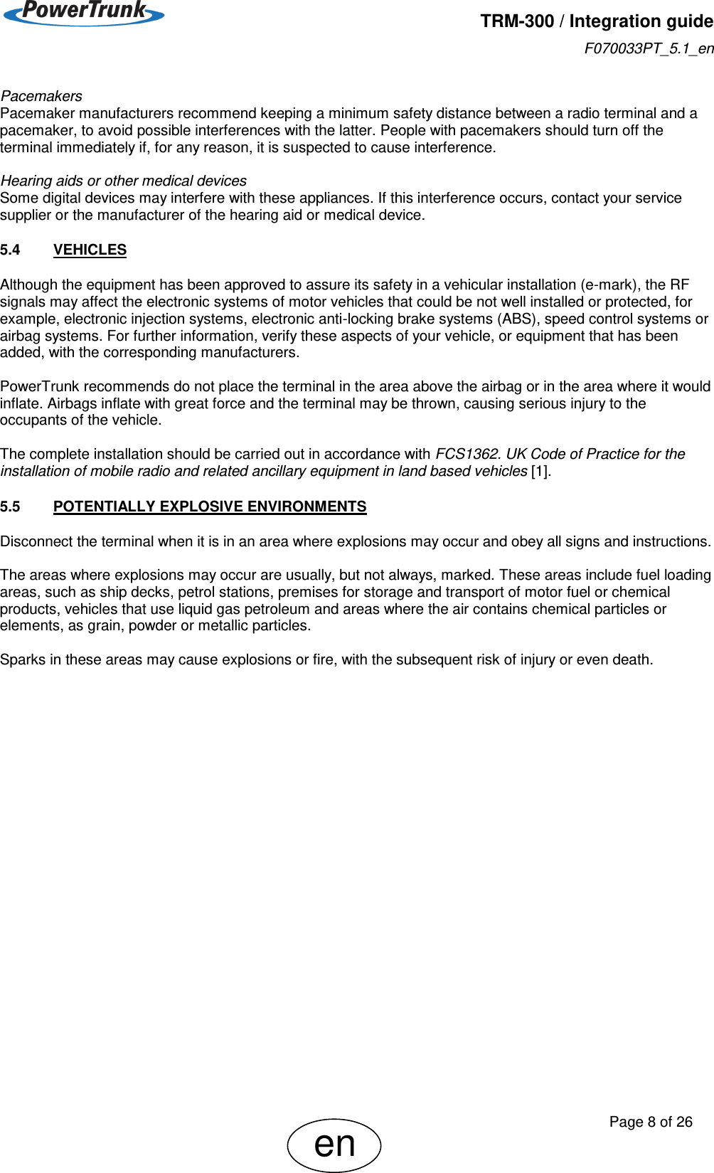   TRM-300 / Integration guide F070033PT_5.1_en     Page 8 of 26 en Pacemakers Pacemaker manufacturers recommend keeping a minimum safety distance between a radio terminal and a pacemaker, to avoid possible interferences with the latter. People with pacemakers should turn off the terminal immediately if, for any reason, it is suspected to cause interference.  Hearing aids or other medical devices Some digital devices may interfere with these appliances. If this interference occurs, contact your service supplier or the manufacturer of the hearing aid or medical device. 5.4  VEHICLES Although the equipment has been approved to assure its safety in a vehicular installation (e-mark), the RF signals may affect the electronic systems of motor vehicles that could be not well installed or protected, for example, electronic injection systems, electronic anti-locking brake systems (ABS), speed control systems or airbag systems. For further information, verify these aspects of your vehicle, or equipment that has been added, with the corresponding manufacturers.  PowerTrunk recommends do not place the terminal in the area above the airbag or in the area where it would inflate. Airbags inflate with great force and the terminal may be thrown, causing serious injury to the occupants of the vehicle.  The complete installation should be carried out in accordance with FCS1362. UK Code of Practice for the installation of mobile radio and related ancillary equipment in land based vehicles [1]. 5.5  POTENTIALLY EXPLOSIVE ENVIRONMENTS Disconnect the terminal when it is in an area where explosions may occur and obey all signs and instructions.  The areas where explosions may occur are usually, but not always, marked. These areas include fuel loading areas, such as ship decks, petrol stations, premises for storage and transport of motor fuel or chemical products, vehicles that use liquid gas petroleum and areas where the air contains chemical particles or elements, as grain, powder or metallic particles.   Sparks in these areas may cause explosions or fire, with the subsequent risk of injury or even death. 