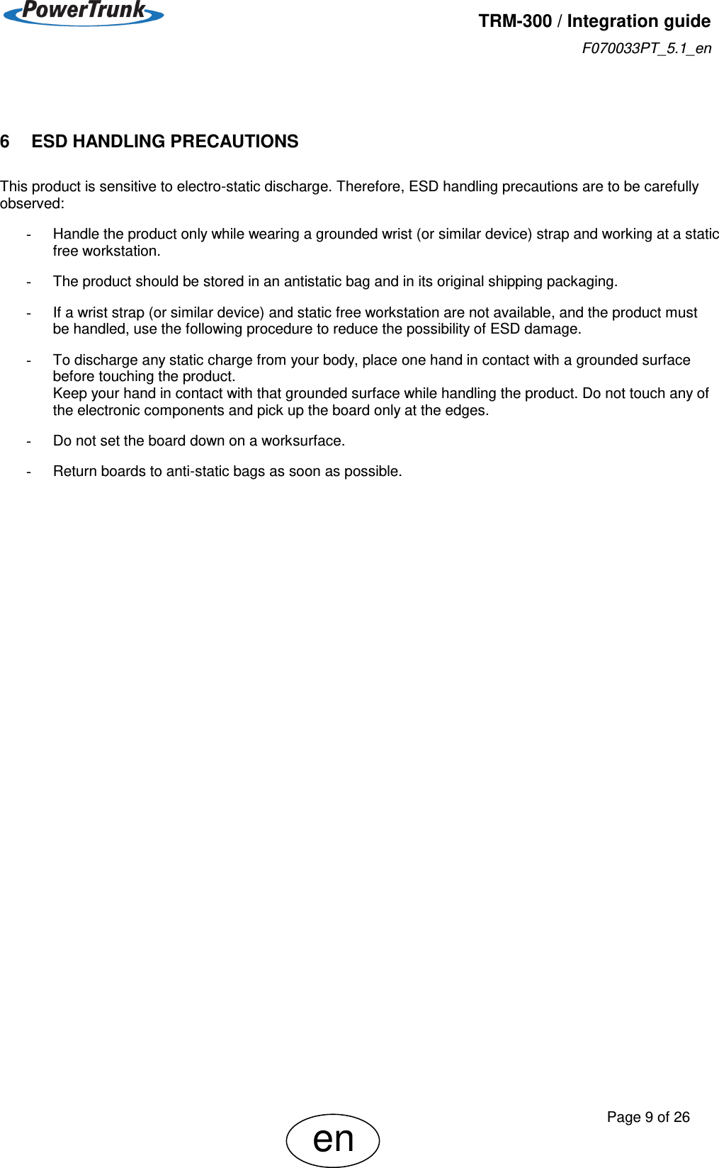   TRM-300 / Integration guide F070033PT_5.1_en     Page 9 of 26 en  6    ESD HANDLING PRECAUTIONS This product is sensitive to electro-static discharge. Therefore, ESD handling precautions are to be carefully observed:  -  Handle the product only while wearing a grounded wrist (or similar device) strap and working at a static free workstation.  -  The product should be stored in an antistatic bag and in its original shipping packaging.  -  If a wrist strap (or similar device) and static free workstation are not available, and the product must be handled, use the following procedure to reduce the possibility of ESD damage.  -  To discharge any static charge from your body, place one hand in contact with a grounded surface before touching the product. Keep your hand in contact with that grounded surface while handling the product. Do not touch any of the electronic components and pick up the board only at the edges.  -  Do not set the board down on a worksurface.  -  Return boards to anti-static bags as soon as possible. 