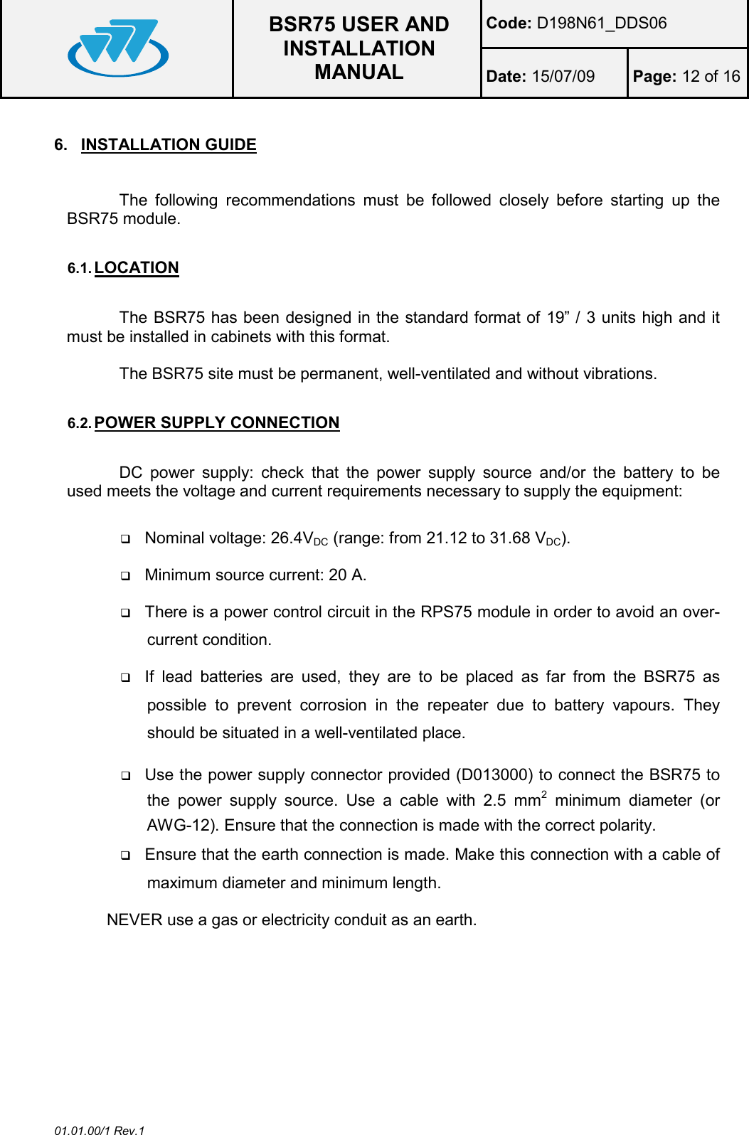  BSR75 USER AND INSTALLATION MANUAL Code: D198N61_DDS06 Date: 15/07/09  Page: 12 of 16  01.01.00/1 Rev.1 6.  INSTALLATION GUIDE  The  following  recommendations  must  be  followed  closely  before  starting  up  the BSR75 module.  6.1. LOCATION  The BSR75 has been designed in the standard format of 19” / 3 units high and it must be installed in cabinets with this format.  The BSR75 site must be permanent, well-ventilated and without vibrations.  6.2. POWER SUPPLY CONNECTION  DC  power  supply:  check  that  the  power  supply  source  and/or  the  battery  to  be used meets the voltage and current requirements necessary to supply the equipment:   Nominal voltage: 26.4VDC (range: from 21.12 to 31.68 VDC).  Minimum source current: 20 A.  There is a power control circuit in the RPS75 module in order to avoid an over-current condition.  If  lead  batteries  are  used,  they  are  to  be  placed  as  far  from  the  BSR75  as possible  to  prevent  corrosion  in  the  repeater  due  to  battery  vapours.  They should be situated in a well-ventilated place.  Use the power supply connector provided (D013000) to connect the BSR75 to the  power  supply  source.  Use  a  cable  with  2.5  mm2  minimum  diameter  (or AWG-12). Ensure that the connection is made with the correct polarity.  Ensure that the earth connection is made. Make this connection with a cable of maximum diameter and minimum length. NEVER use a gas or electricity conduit as an earth.  