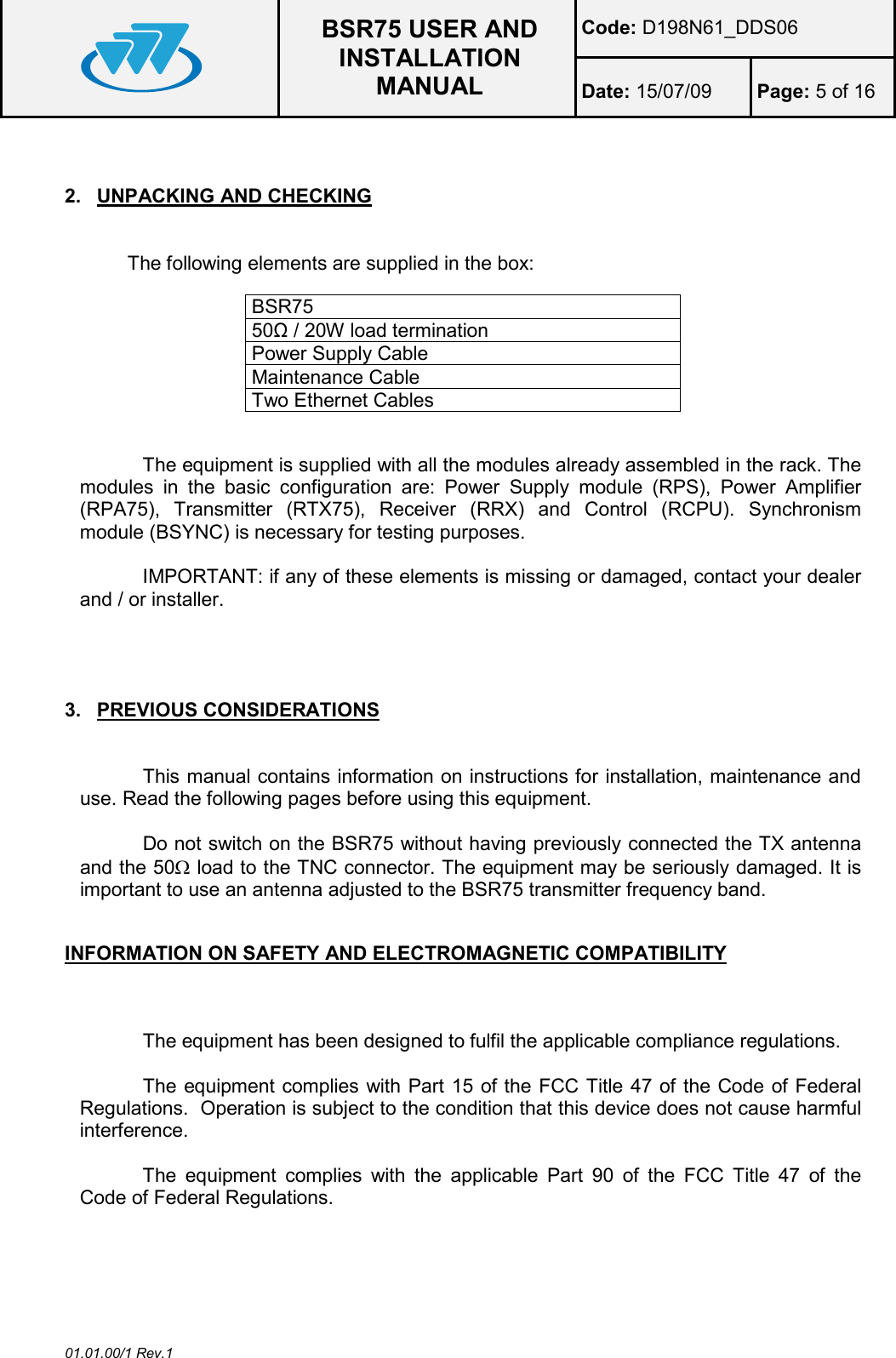  BSR75 USER AND INSTALLATION MANUAL Code: D198N61_DDS06 Date: 15/07/09  Page: 5 of 16  01.01.00/1 Rev.1  2.  UNPACKING AND CHECKING  The following elements are supplied in the box:  BSR75  50Ω / 20W load termination Power Supply Cable Maintenance Cable Two Ethernet Cables  The equipment is supplied with all the modules already assembled in the rack. The modules  in  the  basic  configuration  are:  Power  Supply  module  (RPS),  Power  Amplifier (RPA75),  Transmitter  (RTX75),  Receiver  (RRX)  and  Control  (RCPU).  Synchronism module (BSYNC) is necessary for testing purposes.   IMPORTANT: if any of these elements is missing or damaged, contact your dealer and / or installer.    3.  PREVIOUS CONSIDERATIONS  This manual contains information on instructions for installation, maintenance and use. Read the following pages before using this equipment.  Do not switch on the BSR75 without having previously connected the TX antenna and the 50Ω load to the TNC connector. The equipment may be seriously damaged. It is important to use an antenna adjusted to the BSR75 transmitter frequency band.  INFORMATION ON SAFETY AND ELECTROMAGNETIC COMPATIBILITY  The equipment has been designed to fulfil the applicable compliance regulations.  The equipment complies with Part 15 of the FCC Title 47 of the Code of Federal Regulations.  Operation is subject to the condition that this device does not cause harmful interference.  The  equipment  complies  with  the  applicable  Part  90  of  the  FCC  Title  47  of  the Code of Federal Regulations. 