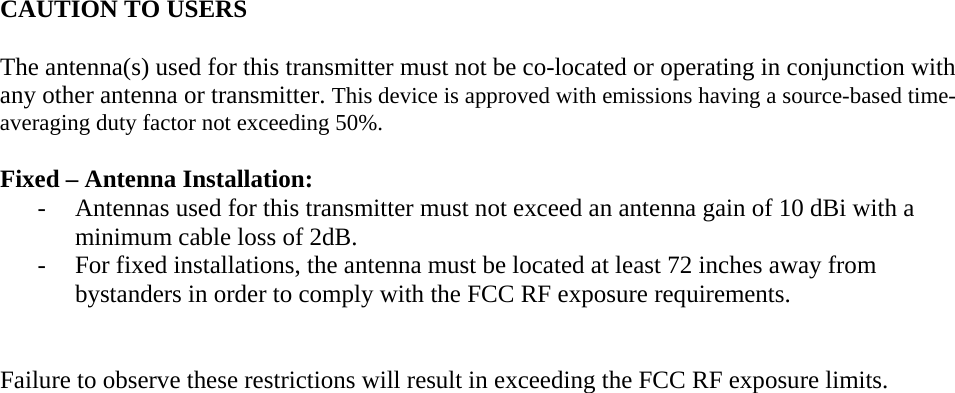   CAUTION TO USERS  The antenna(s) used for this transmitter must not be co-located or operating in conjunction with any other antenna or transmitter. This device is approved with emissions having a source-based time-averaging duty factor not exceeding 50%.  Fixed – Antenna Installation: - Antennas used for this transmitter must not exceed an antenna gain of 10 dBi with a minimum cable loss of 2dB. - For fixed installations, the antenna must be located at least 72 inches away from bystanders in order to comply with the FCC RF exposure requirements.   Failure to observe these restrictions will result in exceeding the FCC RF exposure limits.   