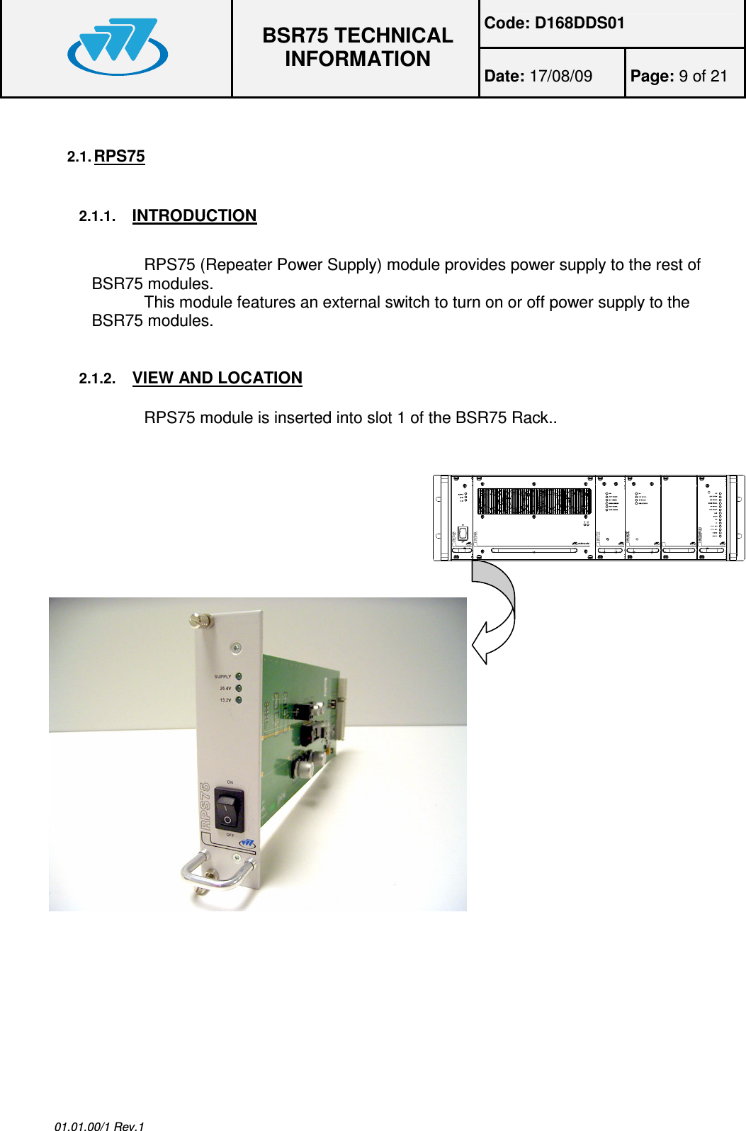 Code: D168DDS01  BSR75 TECHNICAL INFORMATION Date: 17/08/09  Page: 9 of 21  01.01.00/1 Rev.1 2.1. RPS75  2.1.1. INTRODUCTION  RPS75 (Repeater Power Supply) module provides power supply to the rest of BSR75 modules. This module features an external switch to turn on or off power supply to the BSR75 modules. 2.1.2. VIEW AND LOCATION RPS75 module is inserted into slot 1 of the BSR75 Rack..   