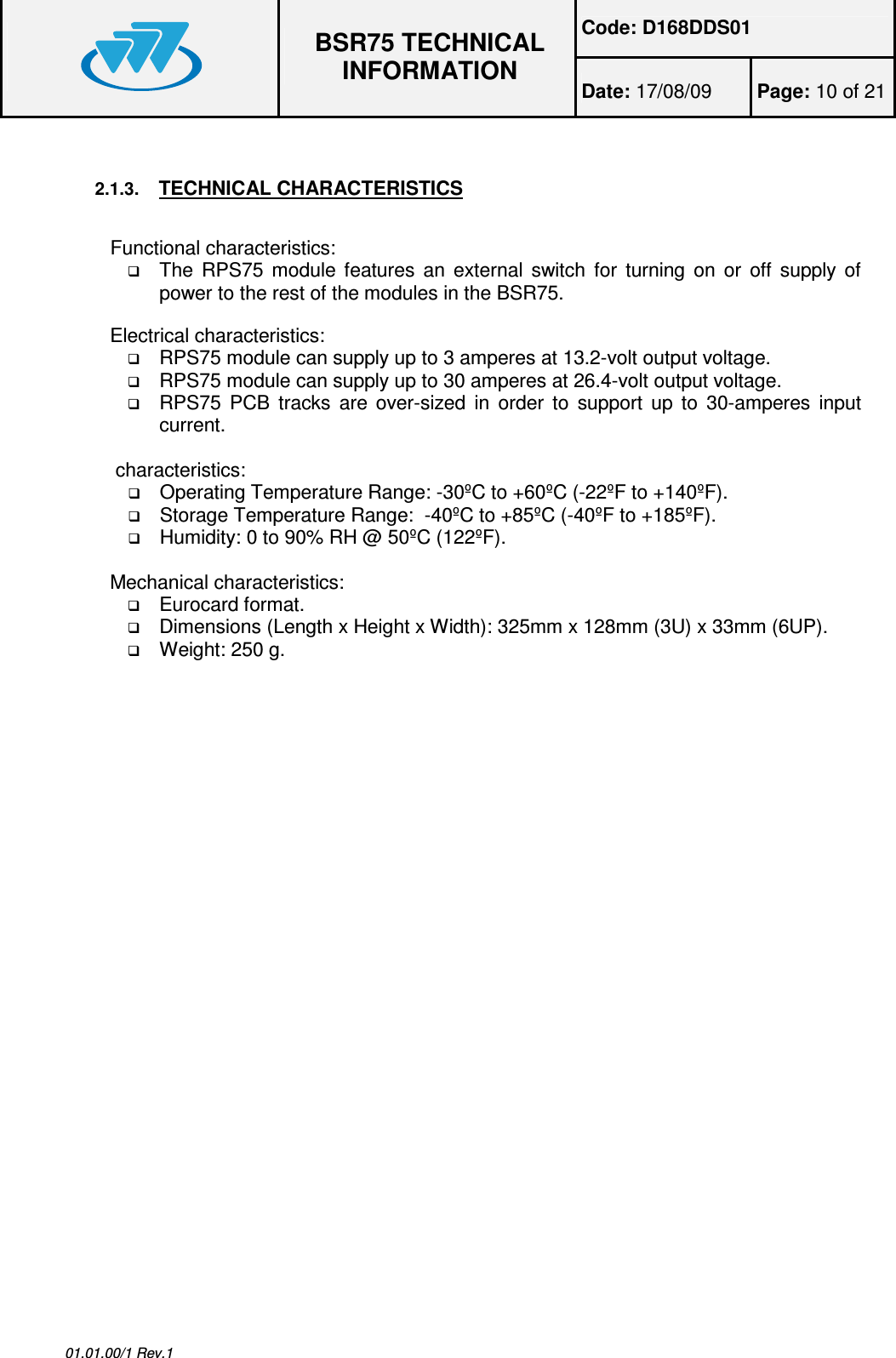 Code: D168DDS01  BSR75 TECHNICAL INFORMATION Date: 17/08/09  Page: 10 of 21  01.01.00/1 Rev.1  2.1.3. TECHNICAL CHARACTERISTICS  Functional characteristics:  The  RPS75  module  features  an  external switch  for turning on  or  off supply  of power to the rest of the modules in the BSR75.  Electrical characteristics:  RPS75 module can supply up to 3 amperes at 13.2-volt output voltage.  RPS75 module can supply up to 30 amperes at 26.4-volt output voltage.  RPS75 PCB  tracks are over-sized in  order to  support up  to  30-amperes  input current.   characteristics:  Operating Temperature Range: -30ºC to +60ºC (-22ºF to +140ºF).  Storage Temperature Range:  -40ºC to +85ºC (-40ºF to +185ºF).  Humidity: 0 to 90% RH @ 50ºC (122ºF).  Mechanical characteristics:  Eurocard format.  Dimensions (Length x Height x Width): 325mm x 128mm (3U) x 33mm (6UP).  Weight: 250 g. 