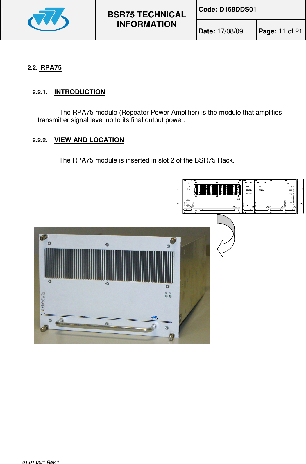 Code: D168DDS01  BSR75 TECHNICAL INFORMATION Date: 17/08/09  Page: 11 of 21  01.01.00/1 Rev.1 2.2.  RPA75  2.2.1. INTRODUCTION  The RPA75 module (Repeater Power Amplifier) is the module that amplifies transmitter signal level up to its final output power.  2.2.2. VIEW AND LOCATION  The RPA75 module is inserted in slot 2 of the BSR75 Rack.          