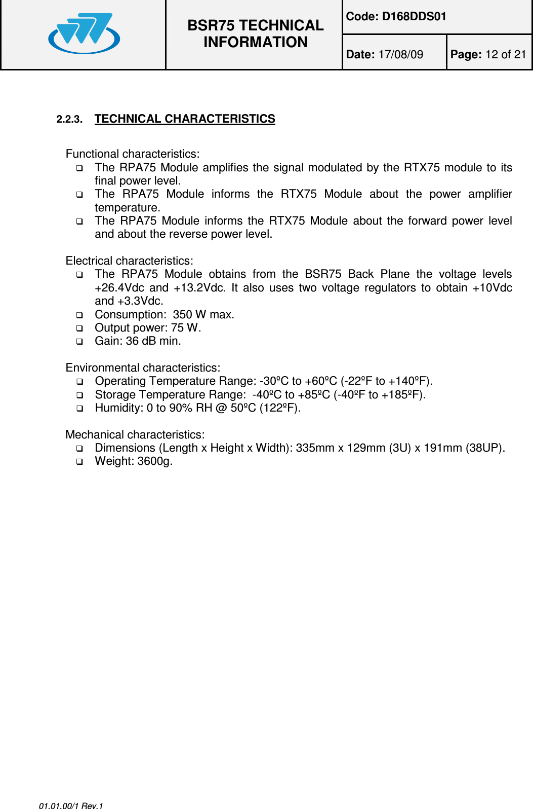 Code: D168DDS01  BSR75 TECHNICAL INFORMATION Date: 17/08/09  Page: 12 of 21  01.01.00/1 Rev.1  2.2.3. TECHNICAL CHARACTERISTICS  Functional characteristics:  The RPA75 Module amplifies the signal modulated by the RTX75 module to its final power level.  The  RPA75  Module  informs  the  RTX75  Module  about  the  power  amplifier temperature.  The  RPA75  Module informs the RTX75 Module about the forward power level and about the reverse power level.  Electrical characteristics:  The  RPA75  Module  obtains  from  the  BSR75  Back  Plane  the  voltage  levels +26.4Vdc  and  +13.2Vdc.  It  also uses  two  voltage  regulators to  obtain +10Vdc and +3.3Vdc.  Consumption:  350 W max.  Output power: 75 W.  Gain: 36 dB min.  Environmental characteristics:  Operating Temperature Range: -30ºC to +60ºC (-22ºF to +140ºF).  Storage Temperature Range:  -40ºC to +85ºC (-40ºF to +185ºF).  Humidity: 0 to 90% RH @ 50ºC (122ºF).  Mechanical characteristics:  Dimensions (Length x Height x Width): 335mm x 129mm (3U) x 191mm (38UP).  Weight: 3600g.  