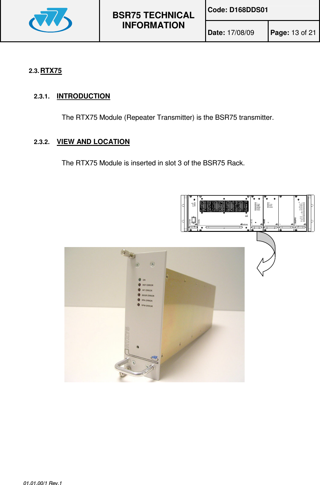 Code: D168DDS01  BSR75 TECHNICAL INFORMATION Date: 17/08/09  Page: 13 of 21  01.01.00/1 Rev.1 2.3. RTX75  2.3.1. INTRODUCTION  The RTX75 Module (Repeater Transmitter) is the BSR75 transmitter. 2.3.2. VIEW AND LOCATION  The RTX75 Module is inserted in slot 3 of the BSR75 Rack.         