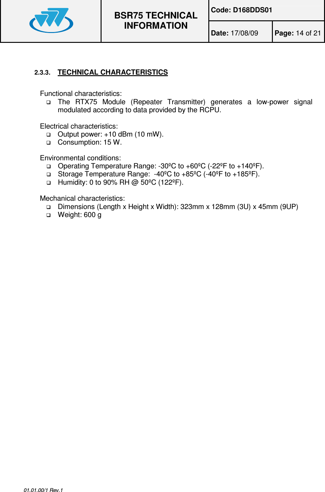 Code: D168DDS01  BSR75 TECHNICAL INFORMATION Date: 17/08/09  Page: 14 of 21  01.01.00/1 Rev.1  2.3.3. TECHNICAL CHARACTERISTICS  Functional characteristics:  The  RTX75  Module  (Repeater  Transmitter)  generates  a  low-power  signal modulated according to data provided by the RCPU.  Electrical characteristics:  Output power: +10 dBm (10 mW).  Consumption: 15 W.  Environmental conditions:  Operating Temperature Range: -30ºC to +60ºC (-22ºF to +140ºF).  Storage Temperature Range:  -40ºC to +85ºC (-40ºF to +185ºF).  Humidity: 0 to 90% RH @ 50ºC (122ºF).  Mechanical characteristics:  Dimensions (Length x Height x Width): 323mm x 128mm (3U) x 45mm (9UP)  Weight: 600 g 