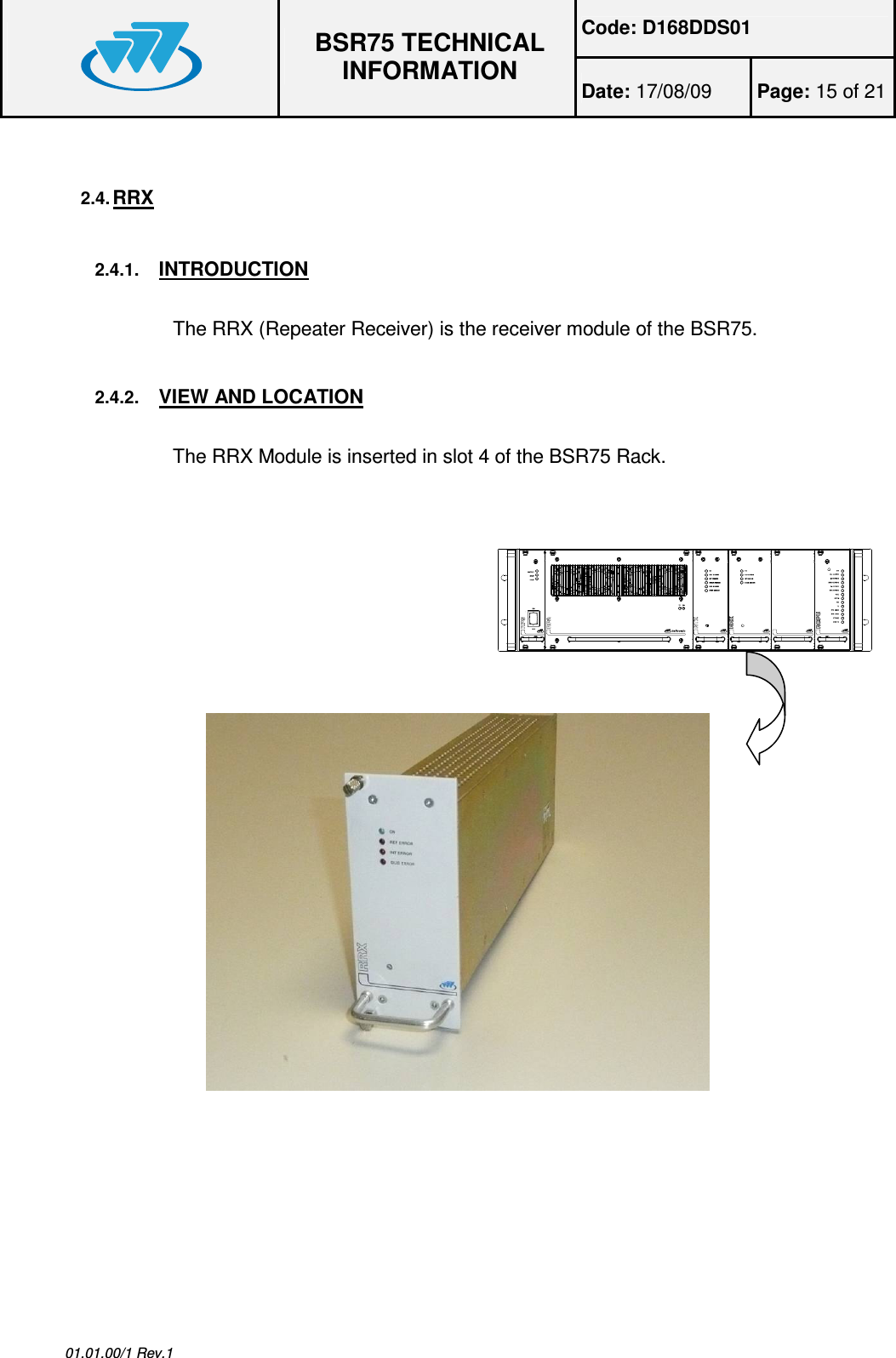 Code: D168DDS01  BSR75 TECHNICAL INFORMATION Date: 17/08/09  Page: 15 of 21  01.01.00/1 Rev.1 2.4. RRX  2.4.1. INTRODUCTION  The RRX (Repeater Receiver) is the receiver module of the BSR75. 2.4.2. VIEW AND LOCATION  The RRX Module is inserted in slot 4 of the BSR75 Rack.       