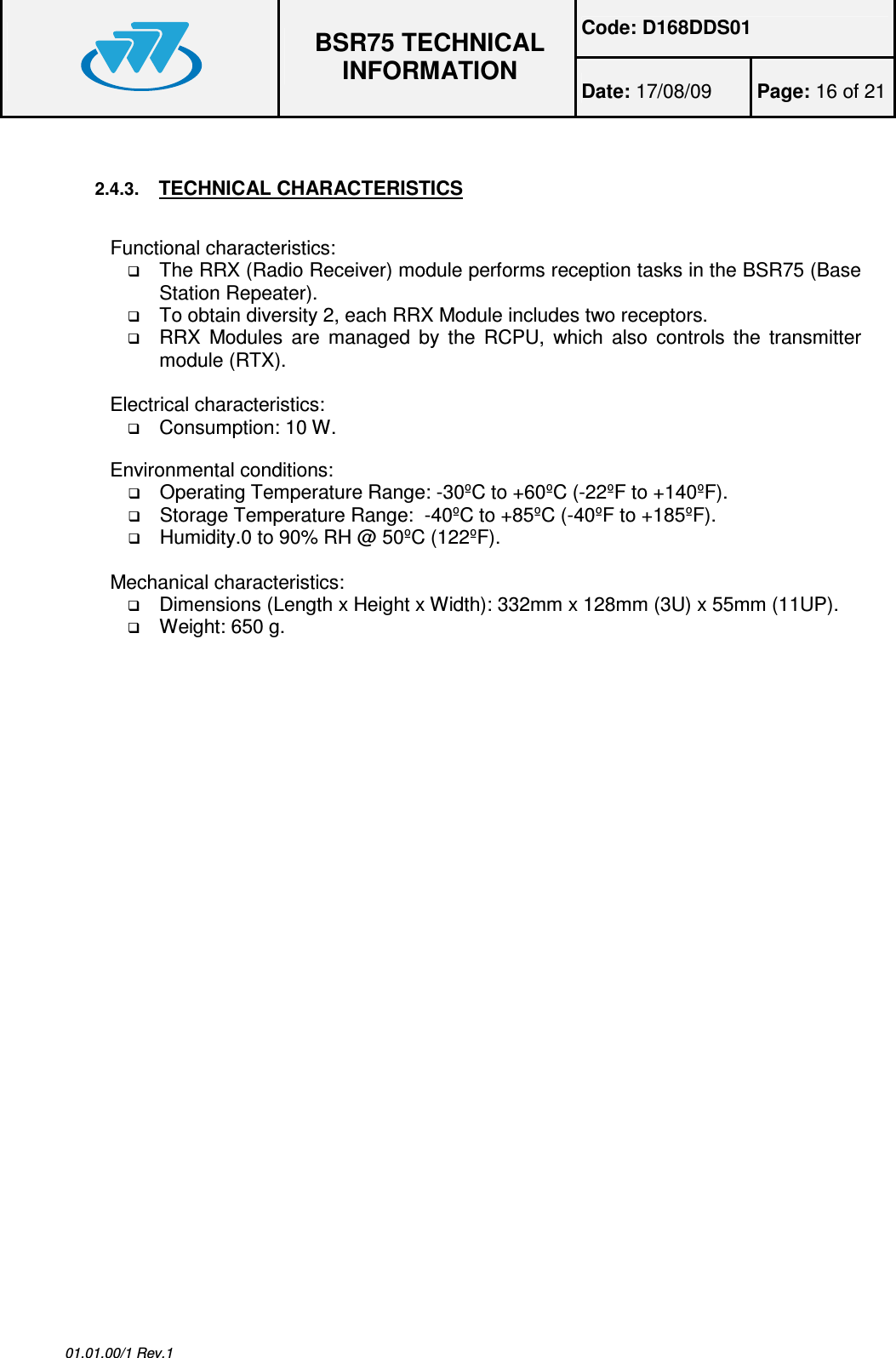 Code: D168DDS01  BSR75 TECHNICAL INFORMATION Date: 17/08/09  Page: 16 of 21  01.01.00/1 Rev.1  2.4.3. TECHNICAL CHARACTERISTICS  Functional characteristics:  The RRX (Radio Receiver) module performs reception tasks in the BSR75 (Base Station Repeater).  To obtain diversity 2, each RRX Module includes two receptors.  RRX  Modules  are  managed  by  the  RCPU,  which  also controls  the  transmitter module (RTX).  Electrical characteristics:  Consumption: 10 W.  Environmental conditions:  Operating Temperature Range: -30ºC to +60ºC (-22ºF to +140ºF).  Storage Temperature Range:  -40ºC to +85ºC (-40ºF to +185ºF).  Humidity.0 to 90% RH @ 50ºC (122ºF).  Mechanical characteristics:  Dimensions (Length x Height x Width): 332mm x 128mm (3U) x 55mm (11UP).  Weight: 650 g. 