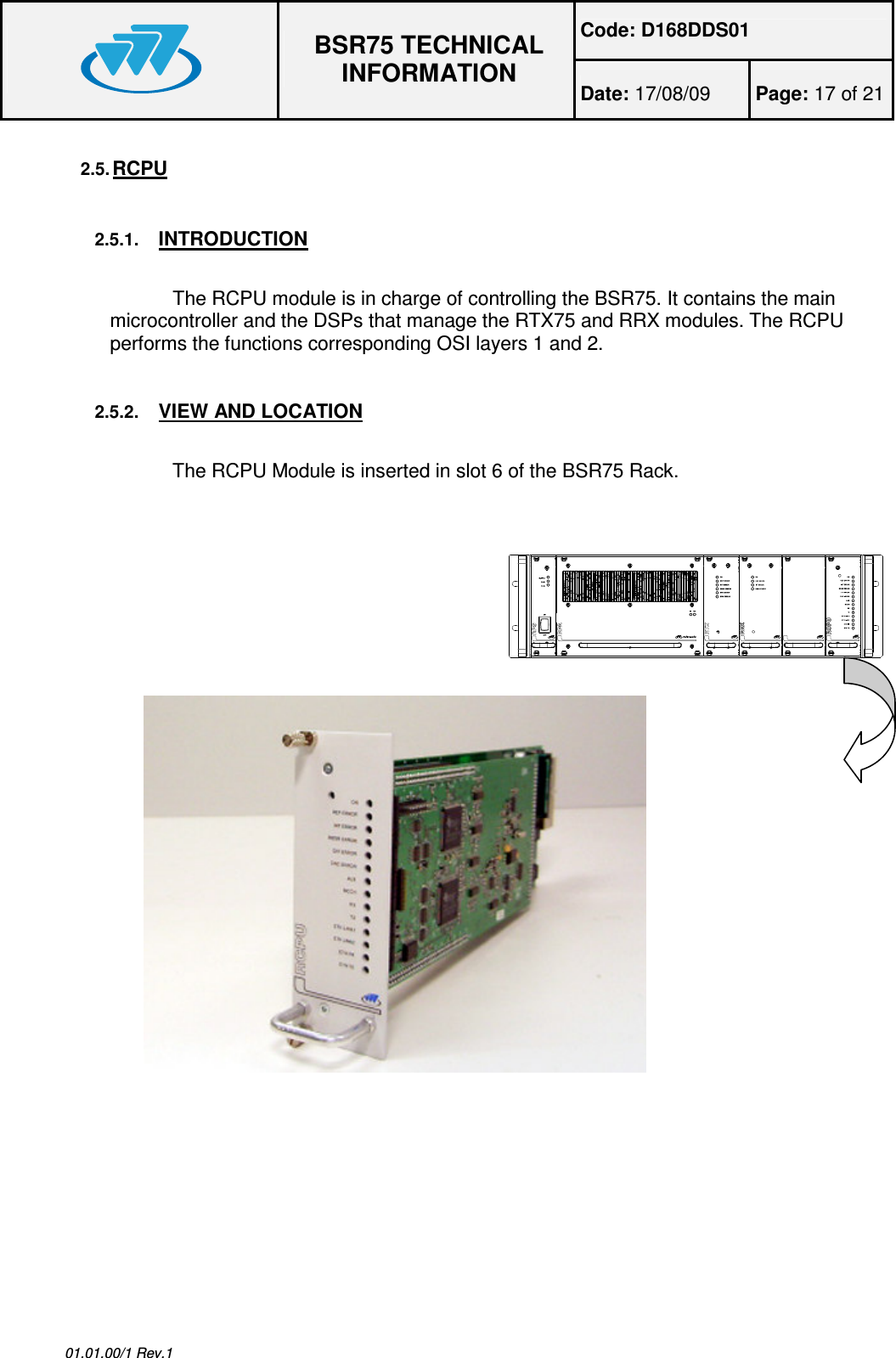 Code: D168DDS01  BSR75 TECHNICAL INFORMATION Date: 17/08/09  Page: 17 of 21  01.01.00/1 Rev.1 2.5. RCPU  2.5.1. INTRODUCTION  The RCPU module is in charge of controlling the BSR75. It contains the main microcontroller and the DSPs that manage the RTX75 and RRX modules. The RCPU performs the functions corresponding OSI layers 1 and 2. 2.5.2. VIEW AND LOCATION  The RCPU Module is inserted in slot 6 of the BSR75 Rack.     