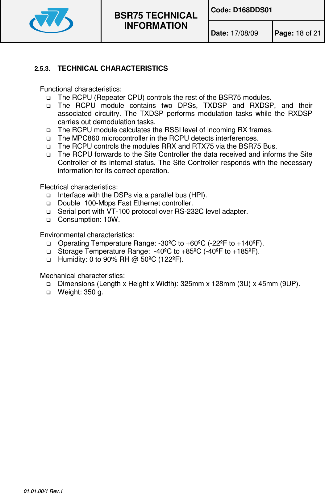 Code: D168DDS01  BSR75 TECHNICAL INFORMATION Date: 17/08/09  Page: 18 of 21  01.01.00/1 Rev.1  2.5.3. TECHNICAL CHARACTERISTICS  Functional characteristics:  The RCPU (Repeater CPU) controls the rest of the BSR75 modules.  The  RCPU  module  contains  two  DPSs,  TXDSP  and  RXDSP,  and  their associated  circuitry.  The  TXDSP  performs  modulation  tasks  while  the  RXDSP carries out demodulation tasks.  The RCPU module calculates the RSSI level of incoming RX frames.  The MPC860 microcontroller in the RCPU detects interferences.  The RCPU controls the modules RRX and RTX75 via the BSR75 Bus.  The RCPU forwards to the Site Controller the data received and informs the Site Controller of its internal status. The Site Controller responds with the necessary information for its correct operation.  Electrical characteristics:  Interface with the DSPs via a parallel bus (HPI).  Double  100-Mbps Fast Ethernet controller.  Serial port with VT-100 protocol over RS-232C level adapter.  Consumption: 10W.  Environmental characteristics:  Operating Temperature Range: -30ºC to +60ºC (-22ºF to +140ºF).  Storage Temperature Range:  -40ºC to +85ºC (-40ºF to +185ºF).  Humidity: 0 to 90% RH @ 50ºC (122ºF).  Mechanical characteristics:  Dimensions (Length x Height x Width): 325mm x 128mm (3U) x 45mm (9UP).  Weight: 350 g.  