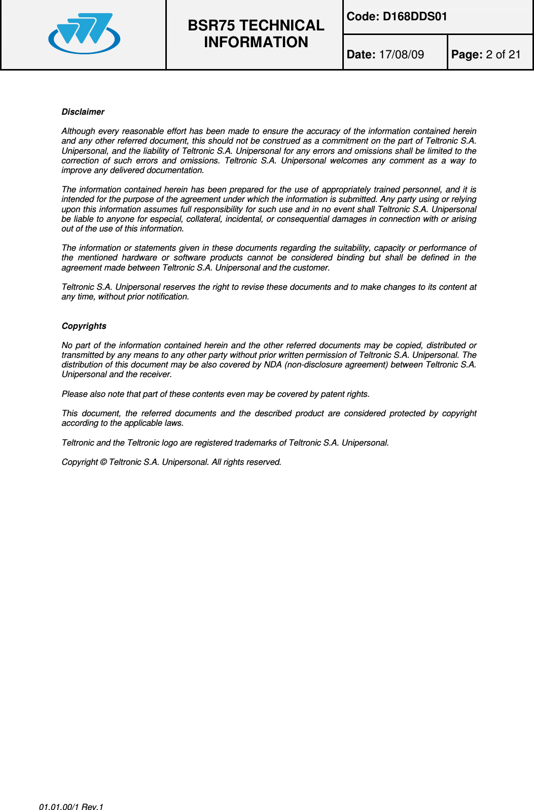 Code: D168DDS01  BSR75 TECHNICAL INFORMATION Date: 17/08/09  Page: 2 of 21  01.01.00/1 Rev.1   Disclaimer  Although every reasonable effort has been made to ensure the accuracy of the information contained herein and any other referred document, this should not be construed as a commitment on the part of Teltronic S.A. Unipersonal, and the liability of Teltronic S.A. Unipersonal for any errors and omissions shall be limited to the correction  of  such  errors  and  omissions.  Teltronic  S.A.  Unipersonal  welcomes  any  comment  as  a  way  to improve any delivered documentation.  The information contained herein has been prepared for the use of appropriately trained personnel, and it is intended for the purpose of the agreement under which the information is submitted. Any party using or relying upon this information assumes full responsibility for such use and in no event shall Teltronic S.A. Unipersonal be liable to anyone for especial, collateral, incidental, or consequential damages in connection with or arising out of the use of this information.  The information or statements given in these documents regarding the suitability, capacity or performance of the  mentioned  hardware  or  software  products  cannot  be  considered  binding  but  shall  be  defined  in  the agreement made between Teltronic S.A. Unipersonal and the customer.  Teltronic S.A. Unipersonal reserves the right to revise these documents and to make changes to its content at any time, without prior notification.   Copyrights  No part of the information contained herein and the other referred documents may be copied, distributed or transmitted by any means to any other party without prior written permission of Teltronic S.A. Unipersonal. The distribution of this document may be also covered by NDA (non-disclosure agreement) between Teltronic S.A. Unipersonal and the receiver.  Please also note that part of these contents even may be covered by patent rights.  This  document,  the  referred  documents  and  the  described  product  are  considered  protected  by  copyright according to the applicable laws.  Teltronic and the Teltronic logo are registered trademarks of Teltronic S.A. Unipersonal.  Copyright © Teltronic S.A. Unipersonal. All rights reserved.  