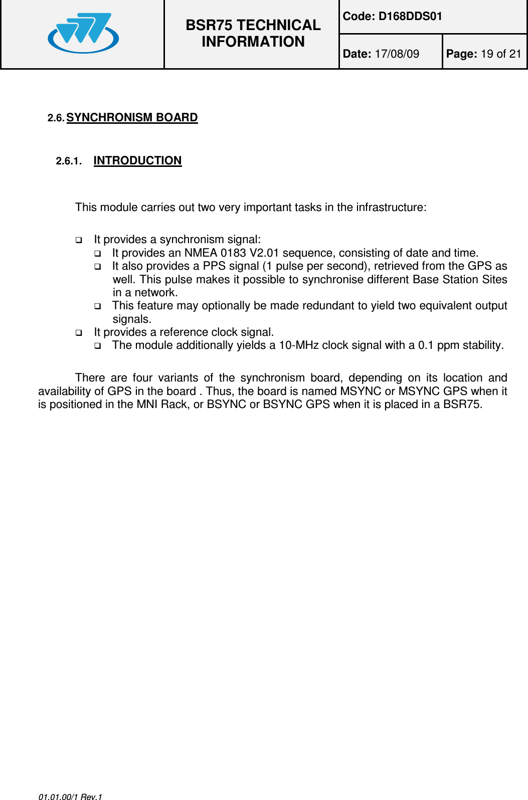 Code: D168DDS01  BSR75 TECHNICAL INFORMATION Date: 17/08/09  Page: 19 of 21  01.01.00/1 Rev.1  2.6. SYNCHRONISM BOARD  2.6.1. INTRODUCTION This module carries out two very important tasks in the infrastructure:  It provides a synchronism signal:  It provides an NMEA 0183 V2.01 sequence, consisting of date and time.  It also provides a PPS signal (1 pulse per second), retrieved from the GPS as well. This pulse makes it possible to synchronise different Base Station Sites in a network.  This feature may optionally be made redundant to yield two equivalent output signals.  It provides a reference clock signal.  The module additionally yields a 10-MHz clock signal with a 0.1 ppm stability.  There  are  four  variants  of  the  synchronism  board,  depending  on  its  location  and availability of GPS in the board . Thus, the board is named MSYNC or MSYNC GPS when it is positioned in the MNI Rack, or BSYNC or BSYNC GPS when it is placed in a BSR75.   