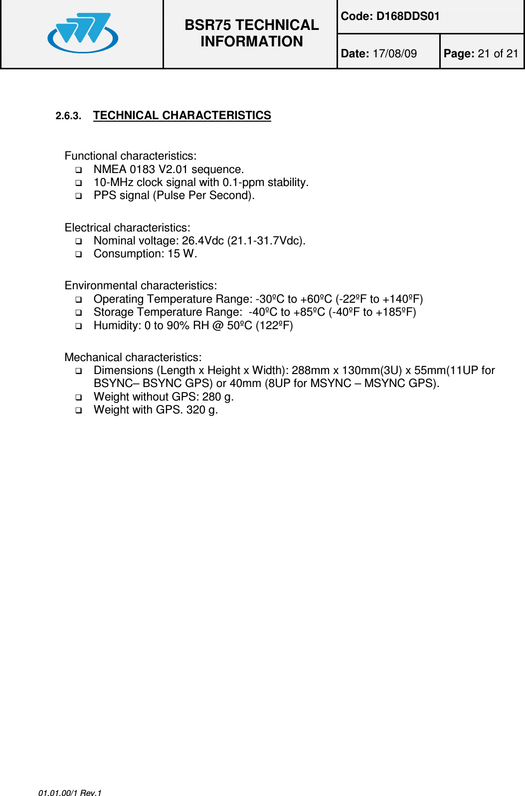 Code: D168DDS01  BSR75 TECHNICAL INFORMATION Date: 17/08/09  Page: 21 of 21  01.01.00/1 Rev.1  2.6.3. TECHNICAL CHARACTERISTICS Functional characteristics:  NMEA 0183 V2.01 sequence.  10-MHz clock signal with 0.1-ppm stability.  PPS signal (Pulse Per Second). Electrical characteristics:  Nominal voltage: 26.4Vdc (21.1-31.7Vdc).  Consumption: 15 W. Environmental characteristics:  Operating Temperature Range: -30ºC to +60ºC (-22ºF to +140ºF)  Storage Temperature Range:  -40ºC to +85ºC (-40ºF to +185ºF)  Humidity: 0 to 90% RH @ 50ºC (122ºF) Mechanical characteristics:  Dimensions (Length x Height x Width): 288mm x 130mm(3U) x 55mm(11UP for BSYNC– BSYNC GPS) or 40mm (8UP for MSYNC – MSYNC GPS).  Weight without GPS: 280 g.  Weight with GPS. 320 g.    