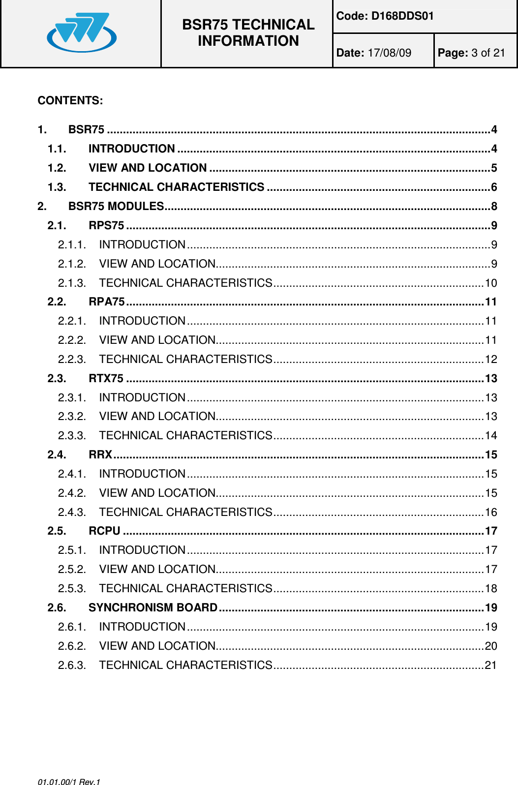 Code: D168DDS01  BSR75 TECHNICAL INFORMATION Date: 17/08/09  Page: 3 of 21  01.01.00/1 Rev.1  CONTENTS:  1.BSR75 ........................................................................................................................41.1.INTRODUCTION ..................................................................................................41.2.VIEW AND LOCATION ........................................................................................51.3.TECHNICAL CHARACTERISTICS ......................................................................62.BSR75 MODULES......................................................................................................82.1.RPS75 ..................................................................................................................92.1.1.INTRODUCTION...............................................................................................92.1.2.VIEW AND LOCATION......................................................................................92.1.3.TECHNICAL CHARACTERISTICS..................................................................102.2.RPA75................................................................................................................112.2.1.INTRODUCTION.............................................................................................112.2.2.VIEW AND LOCATION....................................................................................112.2.3.TECHNICAL CHARACTERISTICS..................................................................122.3.RTX75 ................................................................................................................132.3.1.INTRODUCTION.............................................................................................132.3.2.VIEW AND LOCATION....................................................................................132.3.3.TECHNICAL CHARACTERISTICS..................................................................142.4.RRX....................................................................................................................152.4.1.INTRODUCTION.............................................................................................152.4.2.VIEW AND LOCATION....................................................................................152.4.3.TECHNICAL CHARACTERISTICS..................................................................162.5.RCPU .................................................................................................................172.5.1.INTRODUCTION.............................................................................................172.5.2.VIEW AND LOCATION....................................................................................172.5.3.TECHNICAL CHARACTERISTICS..................................................................182.6.SYNCHRONISM BOARD...................................................................................192.6.1.INTRODUCTION.............................................................................................192.6.2.VIEW AND LOCATION....................................................................................202.6.3.TECHNICAL CHARACTERISTICS..................................................................21 