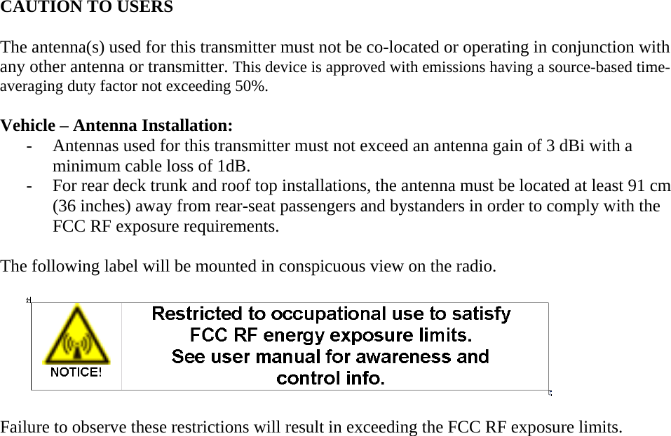   CAUTION TO USERS  The antenna(s) used for this transmitter must not be co-located or operating in conjunction with any other antenna or transmitter. This device is approved with emissions having a source-based time-averaging duty factor not exceeding 50%.  Vehicle – Antenna Installation: - Antennas used for this transmitter must not exceed an antenna gain of 3 dBi with a minimum cable loss of 1dB. - For rear deck trunk and roof top installations, the antenna must be located at least 91 cm (36 inches) away from rear-seat passengers and bystanders in order to comply with the FCC RF exposure requirements.  The following label will be mounted in conspicuous view on the radio.        Failure to observe these restrictions will result in exceeding the FCC RF exposure limits.   