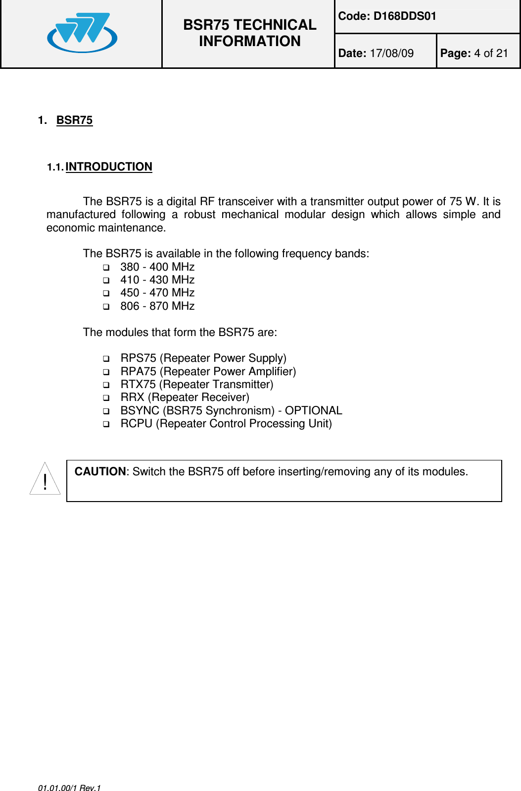 Code: D168DDS01  BSR75 TECHNICAL INFORMATION Date: 17/08/09  Page: 4 of 21  01.01.00/1 Rev.1  1.  BSR75  1.1. INTRODUCTION  The BSR75 is a digital RF transceiver with a transmitter output power of 75 W. It is manufactured  following  a  robust  mechanical  modular  design  which  allows  simple  and economic maintenance.  The BSR75 is available in the following frequency bands:  380 - 400 MHz  410 - 430 MHz  450 - 470 MHz  806 - 870 MHz  The modules that form the BSR75 are:    RPS75 (Repeater Power Supply)  RPA75 (Repeater Power Amplifier)  RTX75 (Repeater Transmitter)  RRX (Repeater Receiver)  BSYNC (BSR75 Synchronism) - OPTIONAL  RCPU (Repeater Control Processing Unit)  !CAUTION: Switch the BSR75 off before inserting/removing any of its modules. 