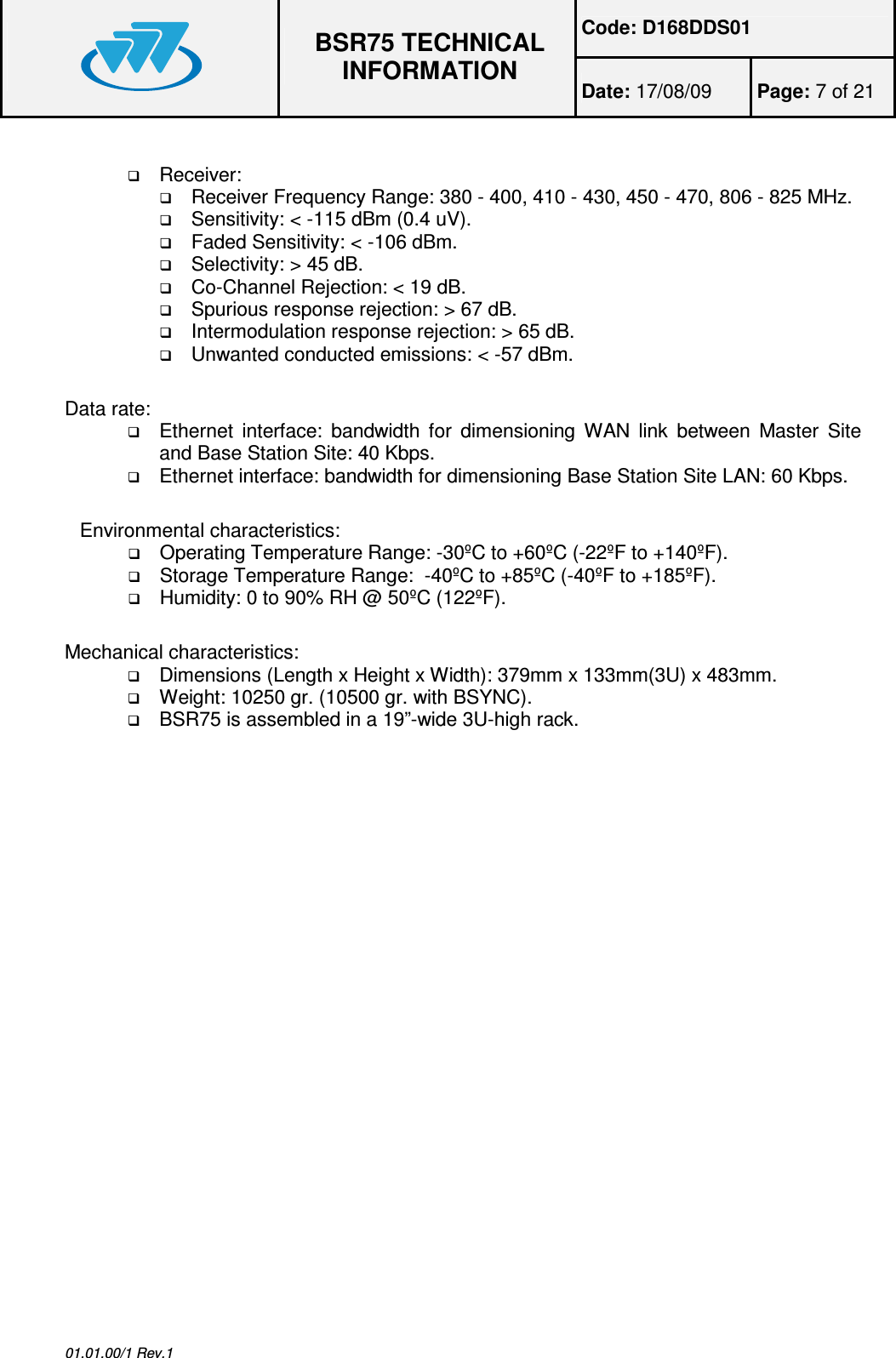 Code: D168DDS01  BSR75 TECHNICAL INFORMATION Date: 17/08/09  Page: 7 of 21  01.01.00/1 Rev.1   Receiver:  Receiver Frequency Range: 380 - 400, 410 - 430, 450 - 470, 806 - 825 MHz.  Sensitivity: &lt; -115 dBm (0.4 uV).  Faded Sensitivity: &lt; -106 dBm.  Selectivity: &gt; 45 dB.  Co-Channel Rejection: &lt; 19 dB.  Spurious response rejection: &gt; 67 dB.  Intermodulation response rejection: &gt; 65 dB.  Unwanted conducted emissions: &lt; -57 dBm. Data rate:  Ethernet  interface:  bandwidth for  dimensioning  WAN  link  between  Master  Site and Base Station Site: 40 Kbps.  Ethernet interface: bandwidth for dimensioning Base Station Site LAN: 60 Kbps. Environmental characteristics:  Operating Temperature Range: -30ºC to +60ºC (-22ºF to +140ºF).  Storage Temperature Range:  -40ºC to +85ºC (-40ºF to +185ºF).  Humidity: 0 to 90% RH @ 50ºC (122ºF). Mechanical characteristics:  Dimensions (Length x Height x Width): 379mm x 133mm(3U) x 483mm.  Weight: 10250 gr. (10500 gr. with BSYNC).  BSR75 is assembled in a 19”-wide 3U-high rack.  