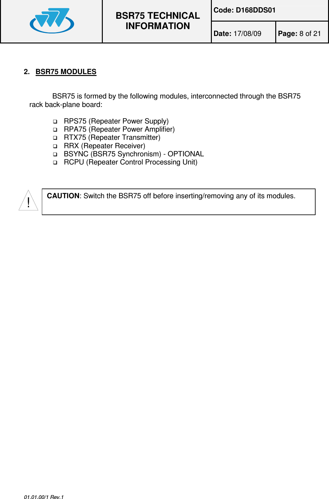 Code: D168DDS01  BSR75 TECHNICAL INFORMATION Date: 17/08/09  Page: 8 of 21  01.01.00/1 Rev.1  2.  BSR75 MODULES  BSR75 is formed by the following modules, interconnected through the BSR75 rack back-plane board:   RPS75 (Repeater Power Supply)  RPA75 (Repeater Power Amplifier)  RTX75 (Repeater Transmitter)  RRX (Repeater Receiver)  BSYNC (BSR75 Synchronism) - OPTIONAL  RCPU (Repeater Control Processing Unit) !CAUTION: Switch the BSR75 off before inserting/removing any of its modules. 