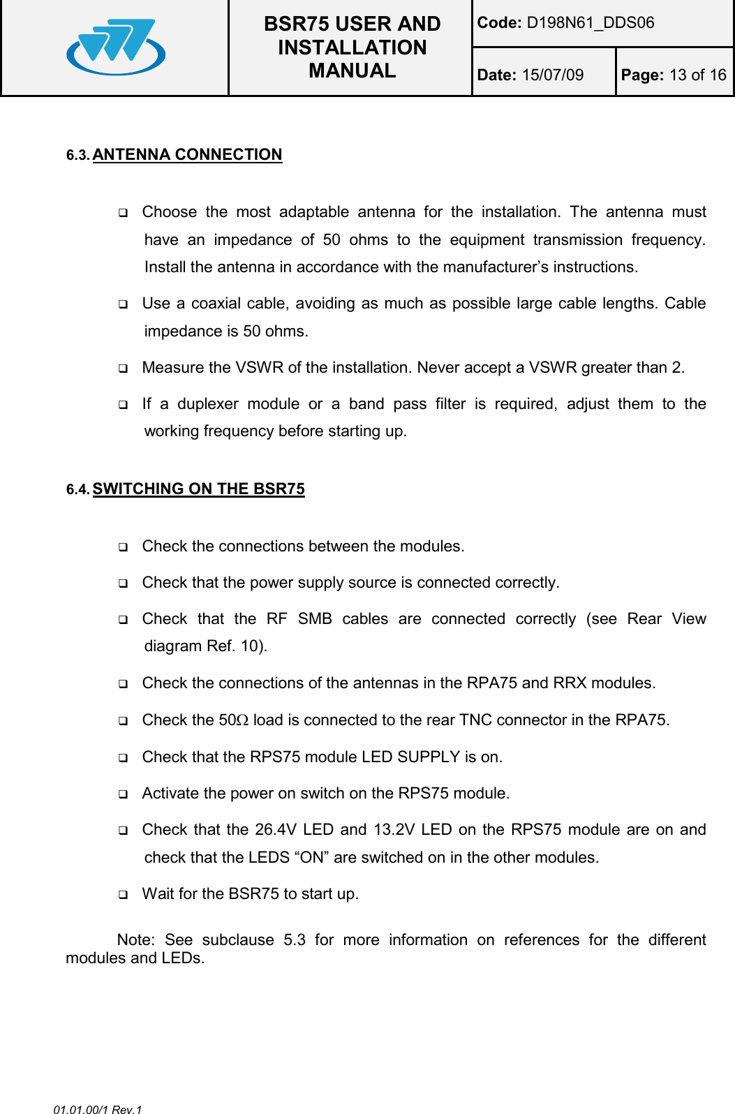  BSR75 USER AND INSTALLATION MANUAL Code: D198N61_DDS06 Date: 15/07/09  Page: 13 of 16  01.01.00/1 Rev.1  6.3. ANTENNA CONNECTION   Choose  the  most  adaptable  antenna  for  the  installation.  The  antenna  must have  an  impedance  of  50  ohms  to  the  equipment  transmission  frequency. Install the antenna in accordance with the manufacturer’s instructions.  Use a coaxial cable, avoiding as much as possible large cable lengths. Cable impedance is 50 ohms.  Measure the VSWR of the installation. Never accept a VSWR greater than 2.  If  a  duplexer  module  or  a  band  pass  filter  is  required,  adjust  them  to  the working frequency before starting up.  6.4. SWITCHING ON THE BSR75   Check the connections between the modules.  Check that the power supply source is connected correctly.  Check  that  the  RF  SMB  cables  are  connected  correctly  (see  Rear  View diagram Ref. 10).  Check the connections of the antennas in the RPA75 and RRX modules.  Check the 50Ω load is connected to the rear TNC connector in the RPA75.  Check that the RPS75 module LED SUPPLY is on.  Activate the power on switch on the RPS75 module.  Check that the 26.4V LED and 13.2V LED on the RPS75 module are on and check that the LEDS “ON” are switched on in the other modules.  Wait for the BSR75 to start up.  Note:  See  subclause  5.3  for  more  information  on  references  for  the  different modules and LEDs. 