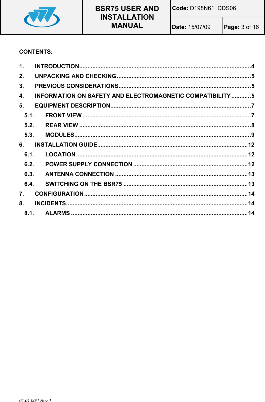  BSR75 USER AND INSTALLATION MANUAL Code: D198N61_DDS06 Date: 15/07/09  Page: 3 of 16  01.01.00/1 Rev.1  CONTENTS:  1. INTRODUCTION ......................................................................................................... 4 2. UNPACKING AND CHECKING .................................................................................. 5 3. PREVIOUS CONSIDERATIONS................................................................................. 5 4. INFORMATION ON SAFETY AND ELECTROMAGNETIC COMPATIBILITY ............ 5 5. EQUIPMENT DESCRIPTION ...................................................................................... 7 5.1. FRONT VIEW ....................................................................................................... 7 5.2. REAR VIEW ......................................................................................................... 8 5.3. MODULES ............................................................................................................ 9 6. INSTALLATION GUIDE ............................................................................................ 12 6.1. LOCATION ......................................................................................................... 12 6.2. POWER SUPPLY CONNECTION ...................................................................... 12 6.3. ANTENNA CONNECTION ................................................................................. 13 6.4. SWITCHING ON THE BSR75 ............................................................................ 13 7. CONFIGURATION .................................................................................................... 14 8. INCIDENTS ............................................................................................................... 14 8.1. ALARMS ............................................................................................................ 14  